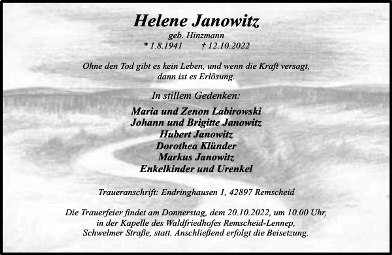 <p>Helene Janowitz<br />geb. Hinzmann<br />* 1.8.1941<br />† 12.10.2022</p><p>Ohne den Tod gibt es kein Leben, und wenn die Kraft versagt,<br />dann ist es Erlösung.</p><p>In stillem Gedenken:<br />Maria und Zenon Labirowski<br />Johann und Brigitte Janowitz<br />Hubert Janowitz<br />Dorothea Klünder<br />Markus Janowitz<br />Enkelkinder und Urenkel<br />Traueranschrift: Endringhausen 1, 42897 Remscheid<br />Die Trauerfeier findet am Donnerstag, dem 20.10.2022, um 10.00 Uhr,<br />in der Kapelle des Waldfriedhofes Remscheid-Lennep,<br />Schwelmer Straße, statt. Anschließend erfolgt die Beisetzung.</p>