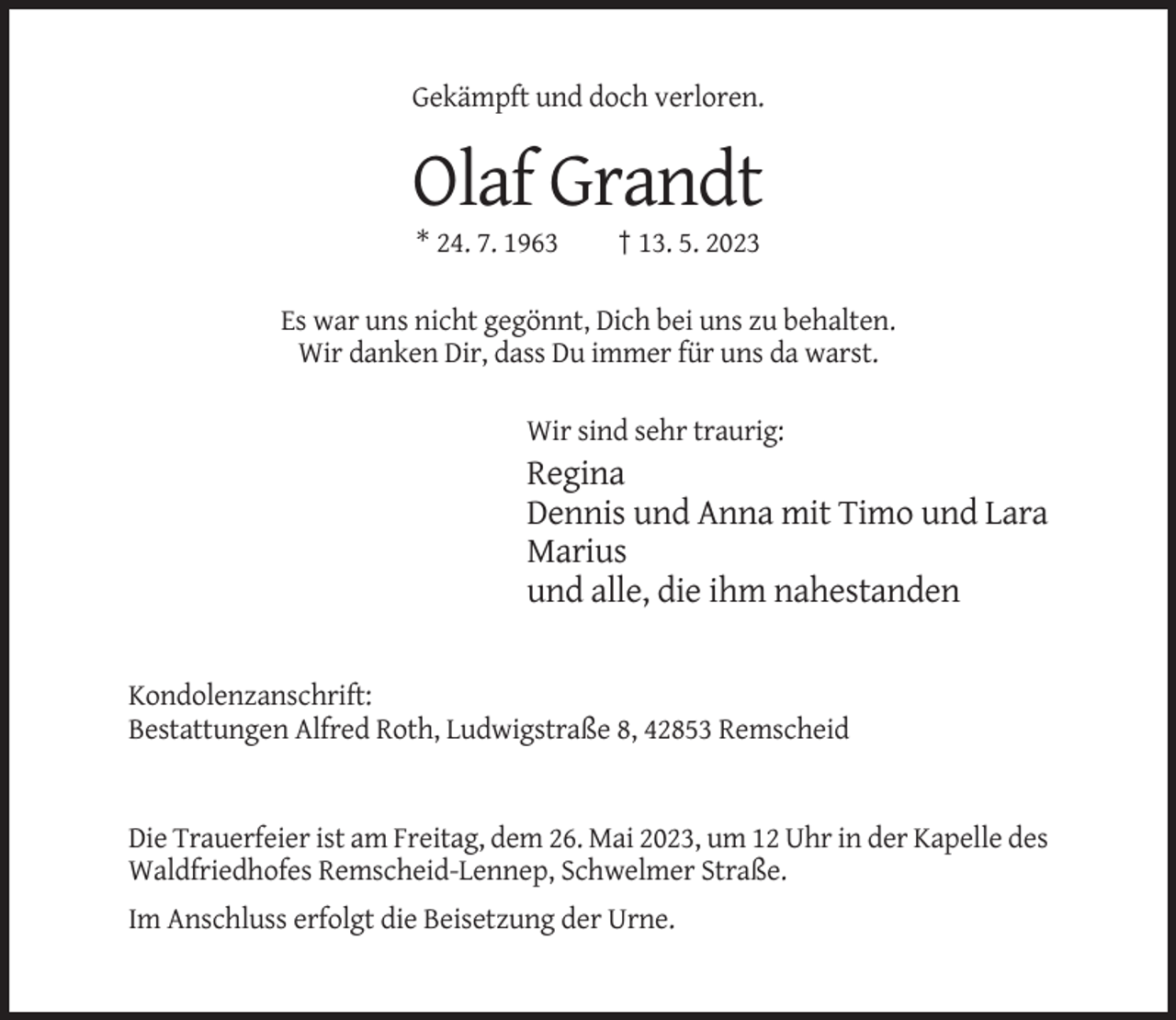 <p>Gekämpft und doch verloren.</p><p>Olaf Grandt<br />* 24. 7. 1963</p><p>† 13. 5. 2023</p><p>Es war uns nicht gegönnt, Dich bei uns zu behalten.<br />Wir danken Dir, dass Du immer für uns da warst.<br />Wir sind sehr traurig:</p><p>Regina<br />Dennis und Anna mit Timo und Lara<br />Marius<br />und alle, die ihm nahestanden</p><p>Kondolenzanschrift:<br />Bestattungen Alfred Roth, Ludwigstraße 8, 42853 Remscheid</p><p>Die Trauerfeier ist am Freitag, dem 26. Mai 2023, um 12 Uhr in der Kapelle des<br />Waldfriedhofes Remscheid-Lennep, Schwelmer Straße.<br />Im Anschluss erfolgt die Beisetzung der Urne.</p>