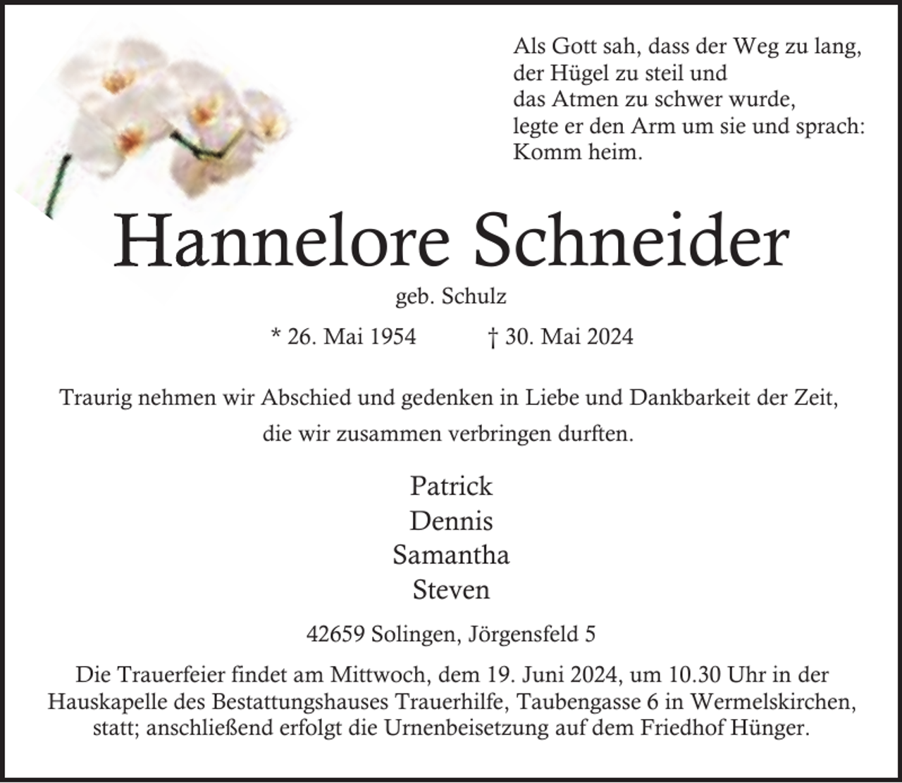 <p>Als Gott sah, dass der Weg zu lang,<br />der Hügel zu steil und<br />das Atmen zu schwer wurde,<br />legte er den Arm um sie und sprach:<br />Komm heim.</p><p>Hannelore<br />annelore Schneider<br />geb. Schulz</p><p>* 26. Mai 1954</p><p>† 30. Mai 2024</p><p>Traurig nehmen wir Abschied und gedenken in Liebe und Dankbarkeit der Zeit,<br />die wir zusammen verbringen durften.</p><p>Patrick<br />Dennis<br />Samantha<br />Steven<br />42659 Solingen, Jörgensfeld 5<br />Die Trauerfeier findet am Mittwoch, dem 19. Juni 2024, um 10.30 Uhr in der<br />Hauskapelle des Bestattungshauses Trauerhilfe, Taubengasse 6 in Wermelskirchen,<br />statt; anschließend erfolgt die Urnenbeisetzung auf dem Friedhof Hünger.</p>