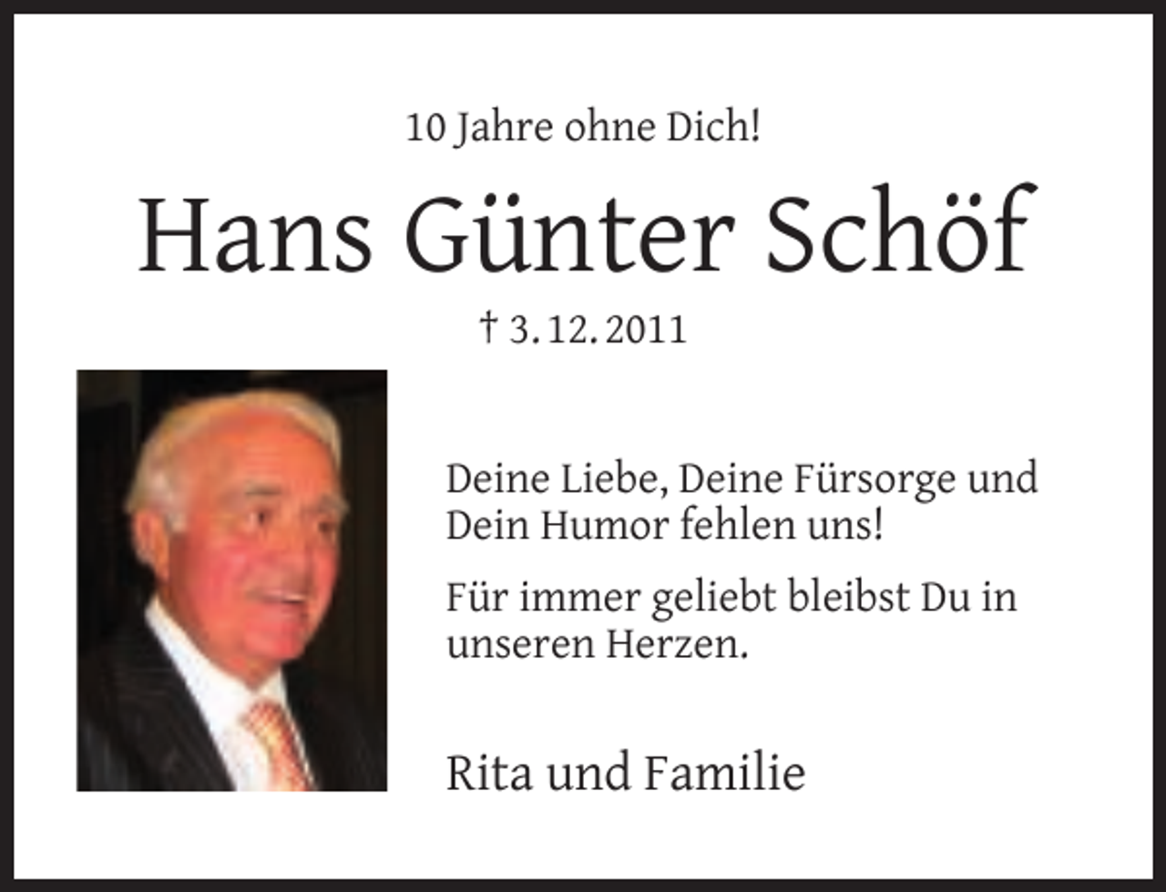 <p>10 Jahre ohne Dich!</p><p>Hans Günter Schöf<br />† 3. 12. 2011</p><p>Deine Liebe, Deine Fürsorge und<br />Dein Humor fehlen uns!<br />Für immer geliebt bleibst Du in<br />unseren Herzen.</p><p>Rita und Familie</p>