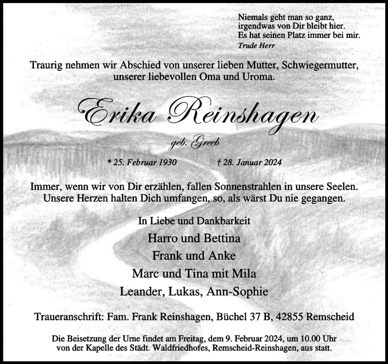 <p>Niemals geht man so ganz,<br />irgendwas von Dir bleibt hier.<br />Es hat seinen Platz immer bei mir.<br />Trude Herr</p><p>Traurig nehmen wir Abschied von unserer lieben Mutter, Schwiegermutter,<br />unserer liebevollen Oma und Uroma.</p><p>XÜ|~t ex|Çá{tzxÇ<br />zxuA ZÜxxu</p><p>* 25. Februar 1930</p><p>† 28. Januar 2024</p><p>Immer, wenn wir von Dir erzählen, fallen Sonnenstrahlen in unsere Seelen.<br />Unsere Herzen halten Dich umfangen, so, als wärst Du nie gegangen.<br />In Liebe und Dankbarkeit</p><p>Harro und Bettina<br />Frank und Anke<br />Marc und Tina mit Mila<br />Leander, Lukas, Ann-Sophie<br />Traueranschrift: Fam. Frank Reinshagen, Büchel 37 B, 42855 Remscheid<br />Die Beisetzung der Urne findet am Freitag, dem 9. Februar 2024, um 10.00 Uhr<br />von der Kapelle des Städt. Waldfriedhofes, Remscheid-Reinshagen, aus statt.</p>