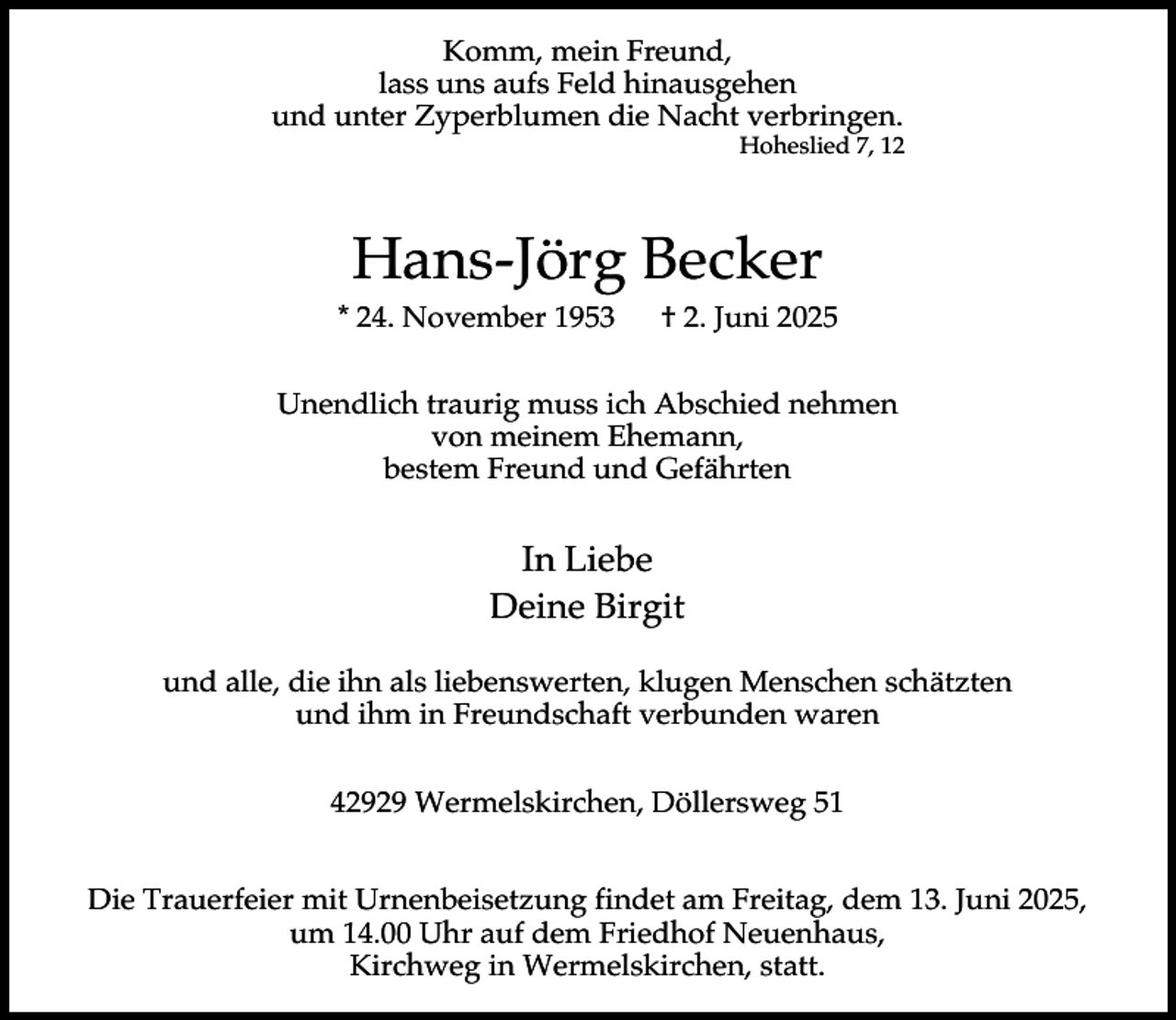 <p>Komm, mein Freund,<br />lass uns aufs Feld hinausgehen<br />und unter Zyperblumen die Nacht verbringen.</p><p>Hoheslied 7, 12</p><p>Hans-Jörg Becker<br />* 24. November 1953</p><p>† 2. Juni 2025</p><p>Unendlich traurig muss ich Abschied nehmen<br />von meinem Ehemann,<br />bestem Freund und Gefährten</p><p>In Liebe<br />Deine Birgit<br />und alle, die ihn als liebenswerten, klugen Menschen schätzten<br />und ihm in Freundschaft verbunden waren<br />42929 Wermelskirchen, Döllersweg 51<br />Die Trauerfeier mit Urnenbeisetzung findet am Freitag, dem 13. Juni 2025,<br />um 14.00 Uhr auf dem Friedhof Neuenhaus,<br />Kirchweg in Wermelskirchen, statt.</p>