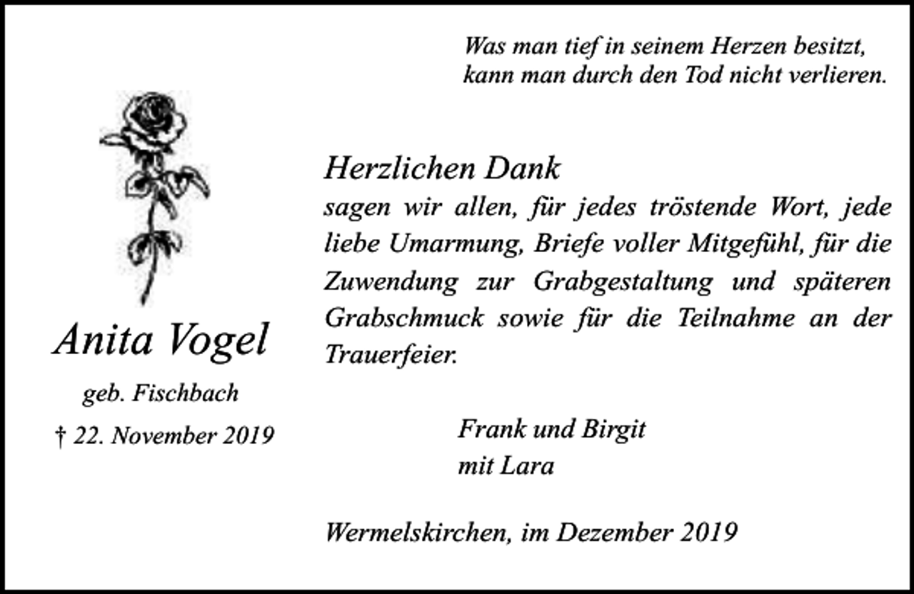 <p>Was man tief in seinem Herzen besitzt,<br />kann man durch den Tod nicht verlieren.</p><p>Herzlichen Dank</p><p>Anita Vogel</p><p>sagen wir allen, für jedes tröstende Wort, jede<br />liebe Umarmung, Briefe voller Mitgefühl, für die<br />Zuwendung zur Grabgestaltung und späteren<br />Grabschmuck sowie für die Teilnahme an der<br />Trauerfeier.</p><p>geb. Fischbach<br />† 22. November 2019</p><p>Frank und Birgit<br />mit Lara<br />Wermelskirchen, im Dezember 2019</p>