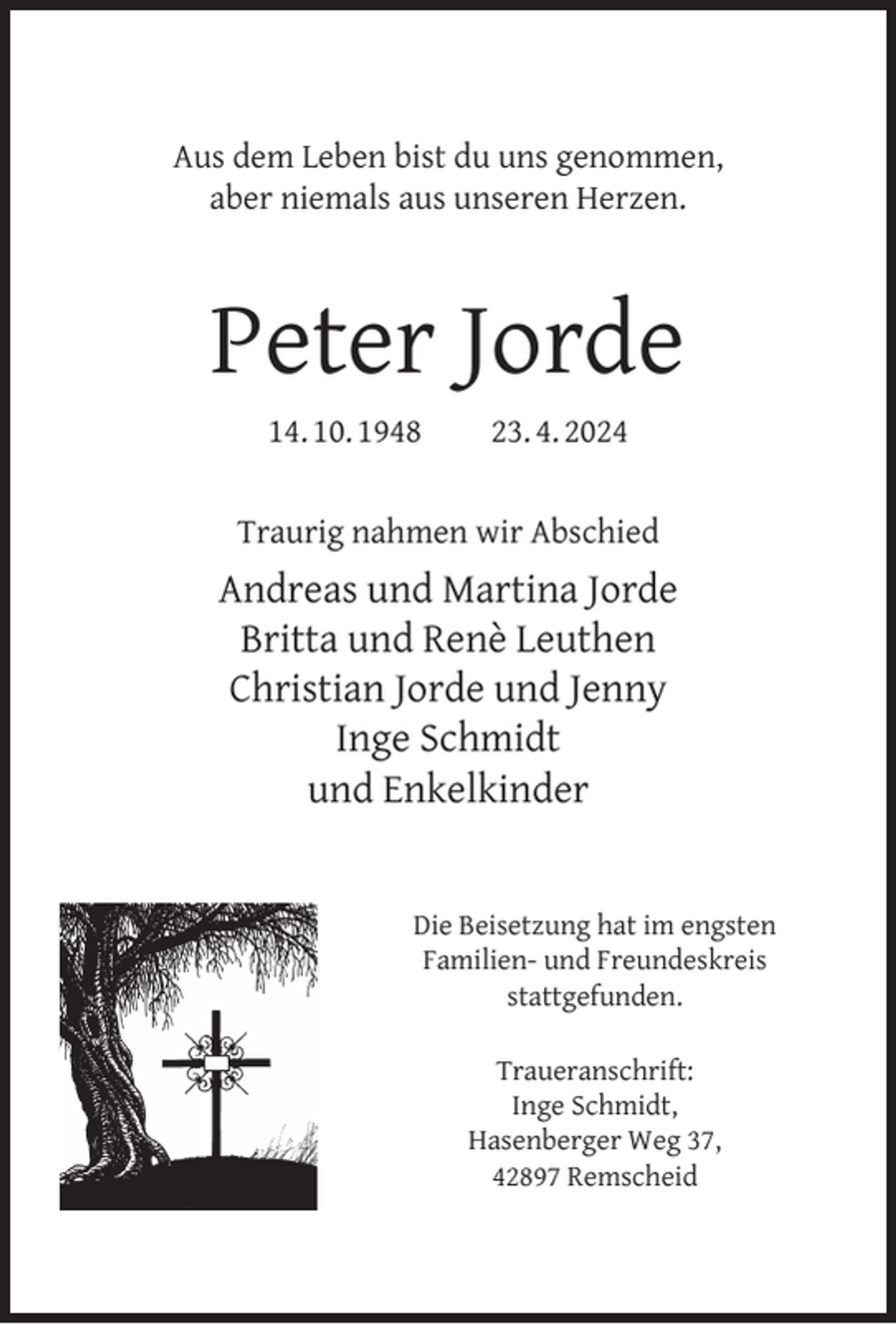 <p>Aus dem Leben bist du uns genommen,<br />aber niemals aus unseren Herzen.</p><p>Peter Jorde<br />14. 10. 1948</p><p>23. 4. 2024</p><p>Traurig nahmen wir Abschied</p><p>Andreas und Martina Jorde<br />Britta und Renè Leuthen<br />Christian Jorde und Jenny<br />Inge Schmidt<br />und Enkelkinder<br />Die Beisetzung hat im engsten<br />Familien- und Freundeskreis<br />stattgefunden.<br />Traueranschrift:<br />Inge Schmidt,<br />Hasenberger Weg 37,<br />42897 Remscheid</p>
