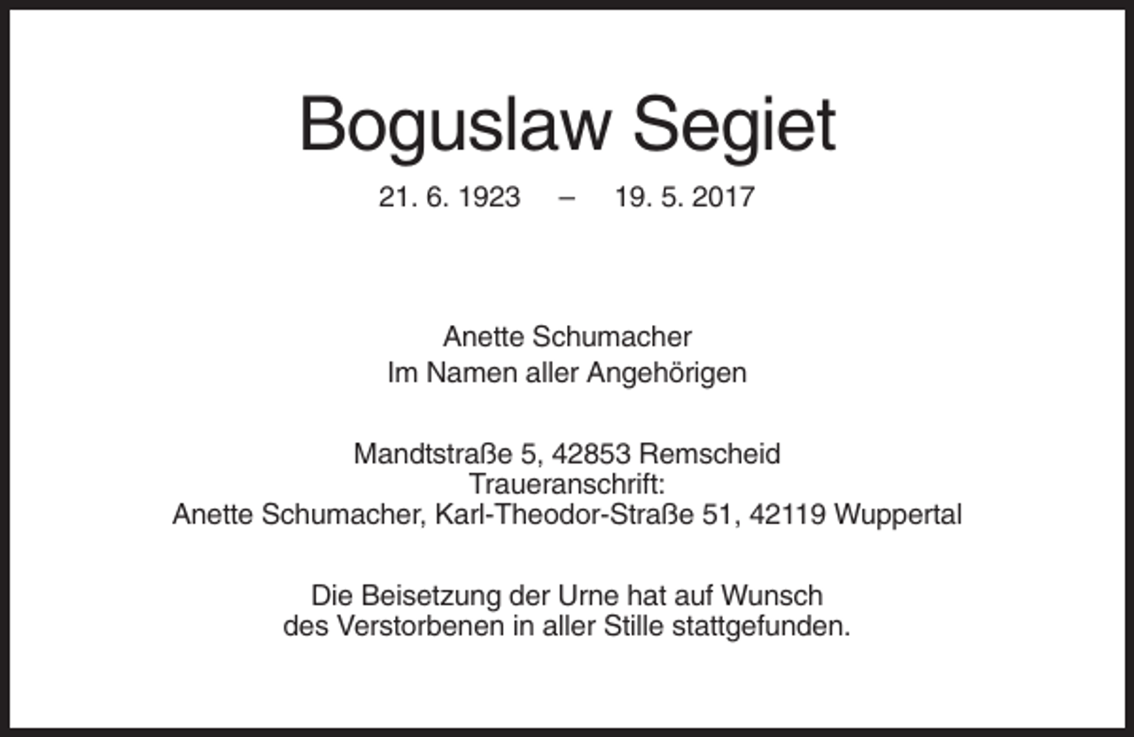 <p>Boguslaw Segiet<br />21. 6. 1923</p><p>–</p><p>19. 5. 2017</p><p>Anette Schumacher<br />Im Namen aller Angehörigen<br />Mandtstraße 5, 42853 Remscheid<br />Traueranschrift:<br />Anette Schumacher, Karl-Theodor-Straße 51, 42119 Wuppertal<br />Die Beisetzung der Urne hat auf Wunsch<br />des Verstorbenen in aller Stille stattgefunden.</p>
