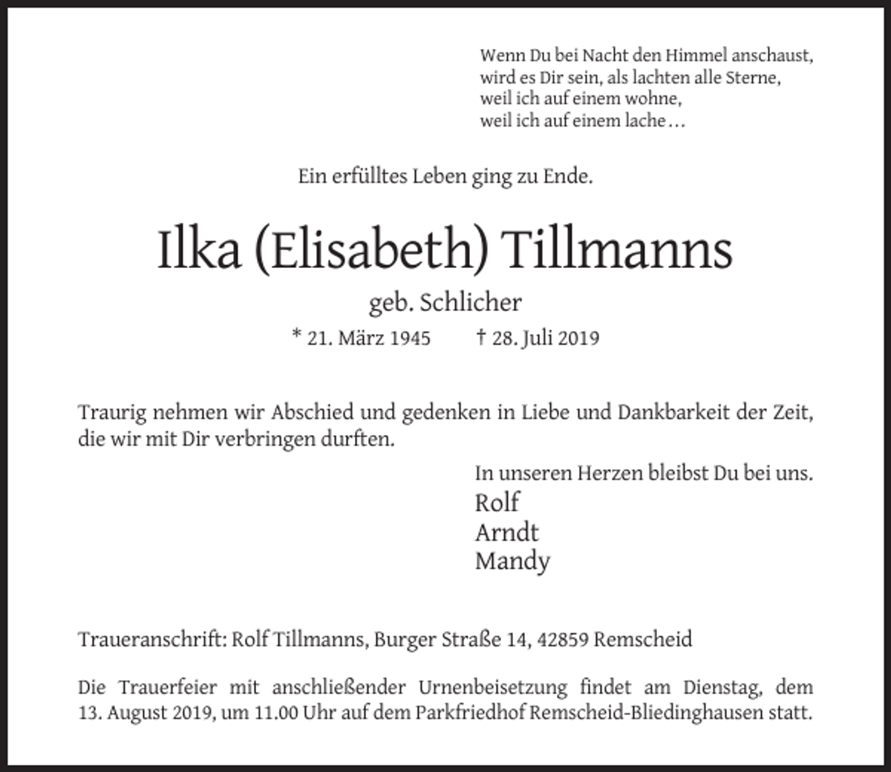 <p>Wenn Du bei Nacht den Himmel anschaust,<br />wird es Dir sein, als lachten alle Sterne,<br />weil ich auf einem wohne,<br />weil ich auf einem lache . . .</p><p>Ein erfülltes Leben ging zu Ende.</p><p>Ilka (Elisabeth) Tillmanns<br />geb. Schlicher<br />* 21. März 1945</p><p>† 28. Juli 2019</p><p>Traurig nehmen wir Abschied und gedenken in Liebe und Dankbarkeit der Zeit,<br />die wir mit Dir verbringen durften.<br />In unseren Herzen bleibst Du bei uns.</p><p>Rolf<br />Arndt<br />Mandy</p><p>Traueranschrift: Rolf Tillmanns, Burger Straße 14, 42859 Remscheid<br />Die Trauerfeier mit anschließender Urnenbeisetzung findet am Dienstag, dem<br />13. August 2019, um 11.00 Uhr auf dem Parkfriedhof Remscheid-Bliedinghausen statt.</p>