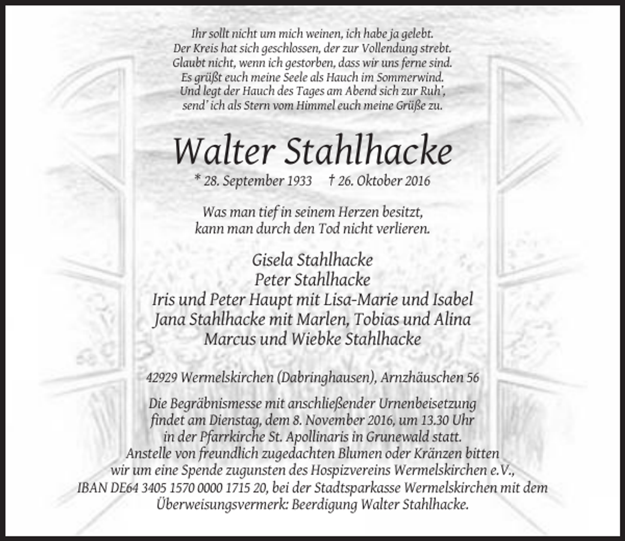 <p>Ihr sollt nicht um mich weinen, ich habe ja gelebt.<br />Der Kreis hat sich geschlossen, der zur Vollendung strebt.<br />Glaubt nicht, wenn ich gestorben, dass wir uns ferne sind.<br />Es grüßt euch meine Seele als Hauch im Sommerwind.<br />Und legt der Hauch des Tages am Abend sich zur Ruh’,<br />send’ ich als Stern vom Himmel euch meine Grüße zu.</p><p>Walter Stahlhacke<br />* 28. September 1933 † 26. Oktober 2016<br />Was man tief in seinem Herzen besitzt,<br />kann man durch den Tod nicht verlieren.</p><p>Gisela Stahlhacke<br />Peter Stahlhacke<br />Iris und Peter Haupt mit Lisa-Marie und Isabel<br />Jana Stahlhacke mit Marlen, Tobias und Alina<br />Marcus und Wiebke Stahlhacke<br />42929 Wermelskirchen (Dabringhausen), Arnzhäuschen 56<br />Die Begräbnismesse mit anschließender Urnenbeisetzung<br />findet am Dienstag, dem 8. November 2016, um 13.30 Uhr<br />in der Pfarrkirche St. Apollinaris in Grunewald statt.<br />Anstelle von freundlich zugedachten Blumen oder Kränzen bitten<br />wir um eine Spende zugunsten des Hospizvereins Wermelskirchen e.V.,<br />IBAN DE64 3405 157000 1715 20, bei der Stadtsparkasse Wermelskirchen mit dem<br />Überweisungsvermerk: Beerdigung Walter Stahlhacke.</p>