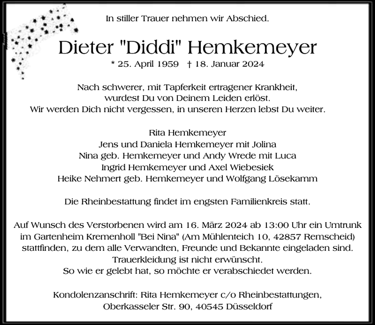<p>In stiller Trauer nehmen wir Abschied.</p><p>Die<br />ieter "Diddi" Hemkemeyer<br />* 25. April 1959 † 18. Januar 2024</p><p>Nach schwerer, mit Tapferkeit ertragener Krankheit,<br />wurdest Du von Deinem Leiden erlöst.<br />Wir werden Dich nicht vergessen, in unseren Herzen lebst Du weiter.<br />Rita Hemkemeyer<br />Jens und Daniela Hemkemeyer mit Jolina<br />Nina geb. Hemkemeyer und Andy Wrede mit Luca<br />Ingrid Hemkemeyer und Axel Wiebesiek<br />Heike Nehmert geb. Hemkemeyer und Wolfgang Lösekamm<br />Die Rheinbestattung findet im engsten Familienkreis statt.<br />Auf Wunsch des Verstorbenen wird am 16. März 2024 ab 13:00 Uhr ein Umtrunk<br />im Gartenheim Kremenholl "Bei Nina" (Am Mühlenteich 10, 42857 Remscheid)<br />stattfinden, zu dem alle Verwandten, Freunde und Bekannte eingeladen sind.<br />Trauerkleidung ist nicht erwünscht.<br />So wie er gelebt hat, so möchte er verabschiedet werden.<br />Kondolenzanschrift: Rita Hemkemeyer c/o Rheinbestattungen,<br />Oberkasseler Str. 90, 40545 Düsseldorf</p>