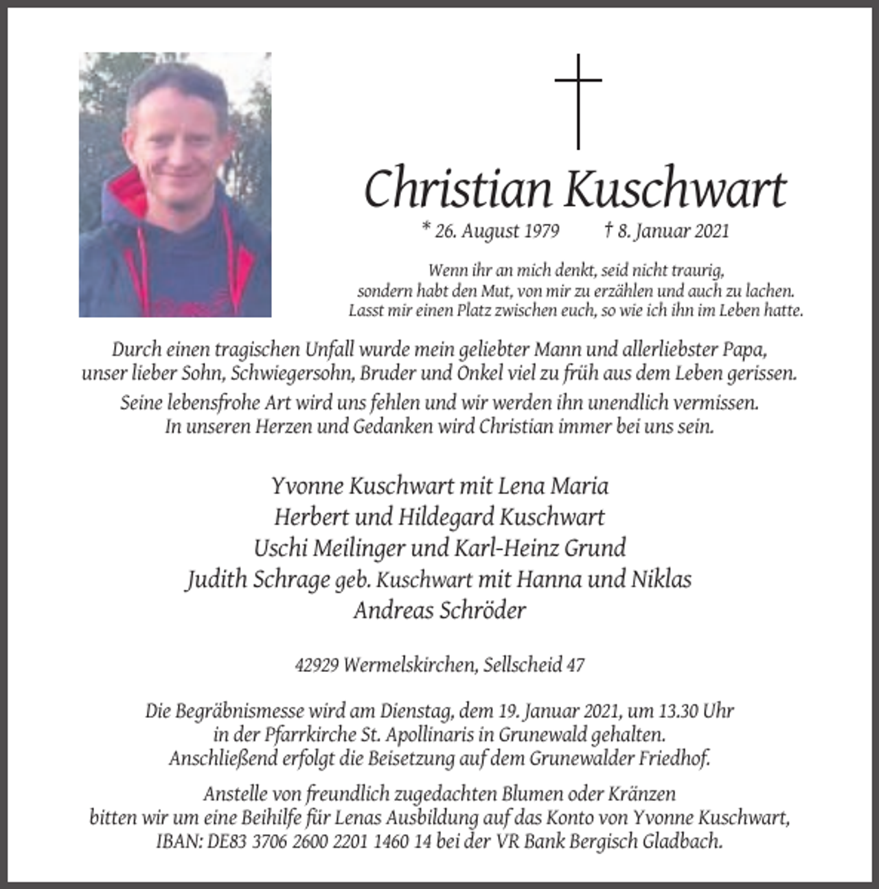 <p>Christian Kuschwart<br />* 26. August 1979</p><p>† 8. Januar 2021</p><p>Wenn ihr an mich denkt, seid nicht traurig,<br />sondern habt den Mut, von mir zu erzählen und auch zu lachen.<br />Lasst mir einen Platz zwischen euch, so wie ich ihn im Leben hatte.</p><p>Durch einen tragischen Unfall wurde mein geliebter Mann und allerliebster Papa,<br />unser lieber Sohn, Schwiegersohn, Bruder und Onkel viel zu früh aus dem Leben gerissen.<br />Seine lebensfrohe Art wird uns fehlen und wir werden ihn unendlich vermissen.<br />In unseren Herzen und Gedanken wird Christian immer bei uns sein.</p><p>Yvonne Kuschwart mit Lena Maria<br />Herbert und Hildegard Kuschwart<br />Uschi Meilinger und Karl-Heinz Grund<br />Judith Schrage geb. Kuschwart mit Hanna und Niklas<br />Andreas Schröder<br />42929 Wermelskirchen, Sellscheid 47<br />Die Begräbnismesse wird am Dienstag, dem 19. Januar 2021, um 13.30 Uhr<br />in der Pfarrkirche St. Apollinaris in Grunewald gehalten.<br />Anschließend erfolgt die Beisetzung auf dem Grunewalder Friedhof.<br />Anstelle von freundlich zugedachten Blumen oder Kränzen<br />bitten wir um eine Beihilfe für Lenas Ausbildung auf das Konto von Yvonne Kuschwart,<br />IBAN: DE8706 2600 220460 14 bei der VR Bank Bergisch Gladbach.</p>