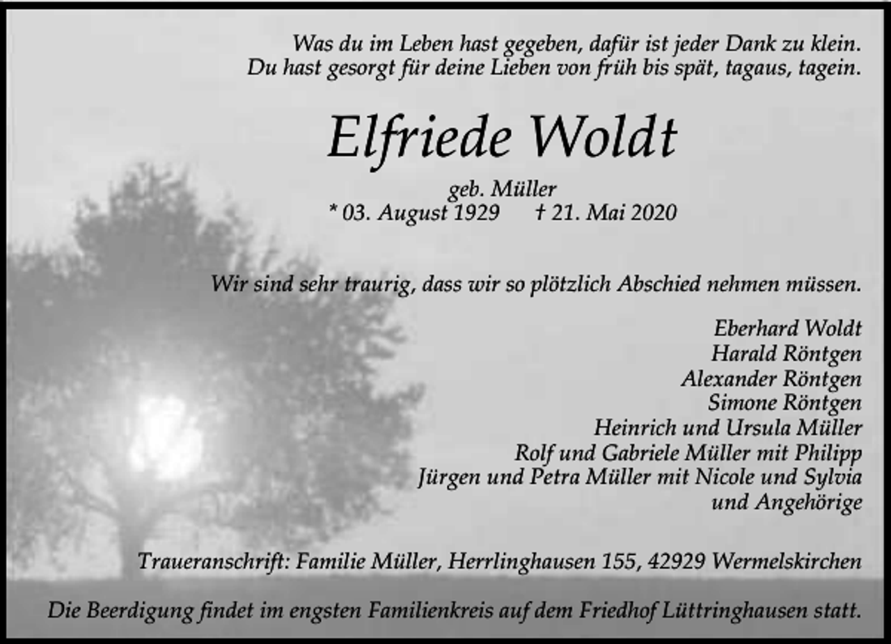 <p>Was du im Leben hast gegeben, dafür ist jeder Dank zu klein.<br />Du hast gesorgt für deine Lieben von früh bis spät, tagaus, tagein.</p><p>Elfriede Woldt<br />geb. Müller<br />* 03. August 1929<br />† 21. Mai 2020</p><p>Wir sind sehr traurig, dass wir so plötzlich Abschied nehmen müssen.<br />Eberhard Woldt<br />Harald Röntgen<br />Alexander Röntgen<br />Simone Röntgen<br />Heinrich und Ursula Müller<br />Rolf und Gabriele Müller mit Philipp<br />Jürgen und Petra Müller mit Nicole und Sylvia<br />und Angehörige<br />Traueranschrift: Familie Müller, Herrlinghausen 155, 42929 Wermelskirchen<br />Die Beerdigung findet im engsten Familienkreis auf dem Friedhof Lüttringhausen statt.</p>