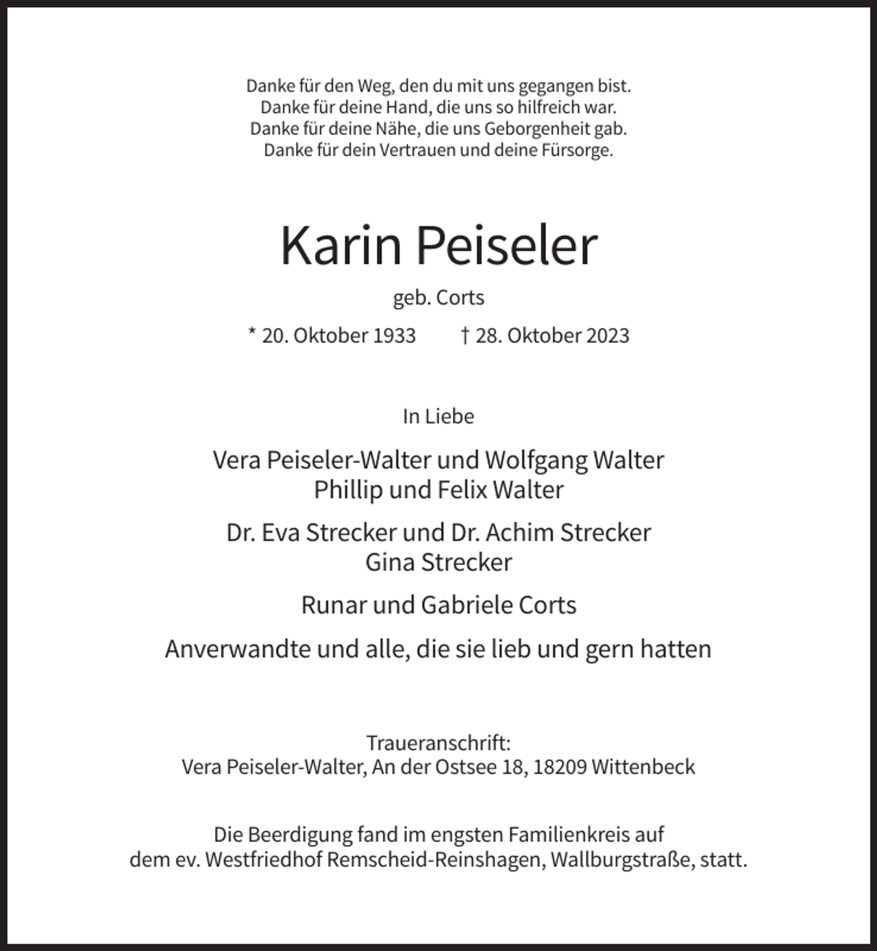 <p>Danke für den Weg, den du mit uns gegangen bist.<br />Danke für deine Hand, die uns so hilfreich war.<br />Danke für deine Nähe, die uns Geborgenheit gab.<br />Danke für dein Vertrauen und deine Fürsorge.</p><p>Karin Peiseler<br />geb. Corts<br />* 20. Oktober 1933</p><p>† 28. Oktober 2023</p><p>In Liebe</p><p>Vera Peiseler-Walter und Wolfgang Walter<br />Phillip und Felix Walter<br />Dr. Eva Strecker und Dr. Achim Strecker<br />Gina Strecker<br />Runar und Gabriele Corts<br />Anverwandte und alle, die sie lieb und gern hatten</p><p>Traueranschrift:<br />Vera Peiseler-Walter, An der Ostsee 18, 18209 Wittenbeck<br />Die Beerdigung fand im engsten Familienkreis auf<br />dem ev. Westfriedhof Remscheid-Reinshagen, Wallburgstraße, statt.</p>