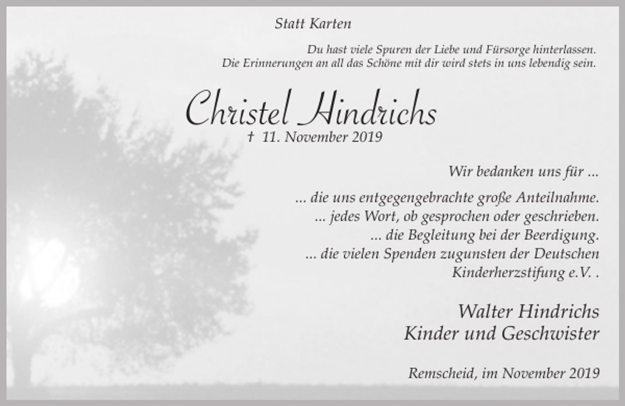 <p>Statt Karten<br />Du hast viele Spuren der Liebe und Fürsorge hinterlassen.<br />Die Erinnerungen an all das Schöne mit dir wird stets in uns lebendig sein.</p><p>Christel Hindrichs<br />† 11. November 2019</p><p>Wir bedanken uns für ...<br />... die uns entgegengebrachte große Anteilnahme.<br />... jedes Wort, ob gesprochen oder geschrieben.<br />... die Begleitung bei der Beerdigung.<br />... die vielen Spenden zugunsten der Deutschen<br />Kinderherzstifung e.V. .</p><p>Walter Hindrichs<br />Kinder und Geschwister<br />Remscheid, im November 2019</p>