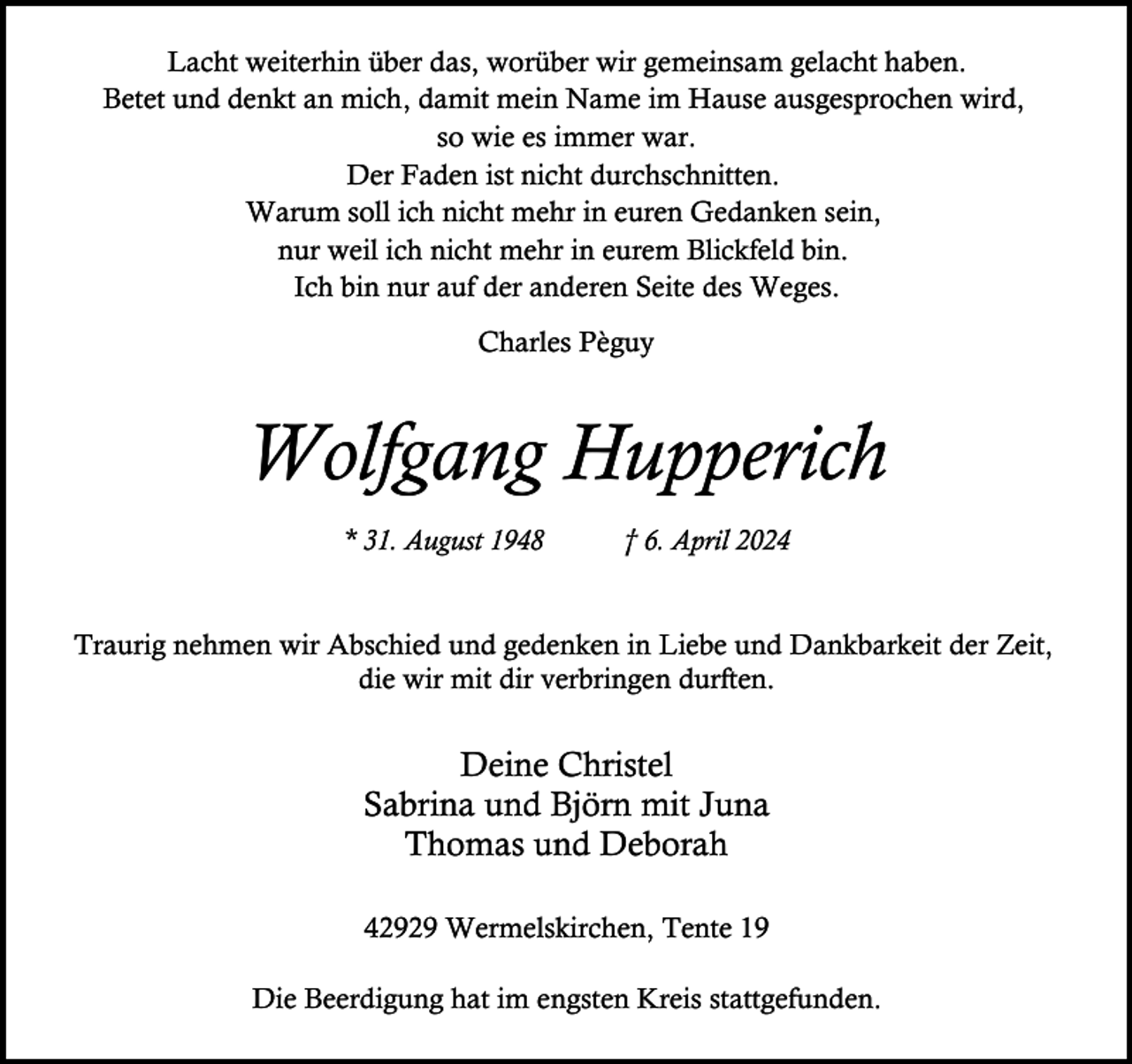 <p>Lacht weiterhin über das, worüber wir gemeinsam gelacht haben.<br />Betet und denkt an mich, damit mein Name im Hause ausgesprochen wird,<br />so wie es immer war.<br />Der Faden ist nicht durchschnitten.<br />Warum soll ich nicht mehr in euren Gedanken sein,<br />nur weil ich nicht mehr in eurem Blickfeld bin.<br />Ich bin nur auf der anderen Seite des Weges.<br />Charles Pèguy</p><p>Wolfgang Hupperich<br />* 31. August 1948</p><p>† 6. April 2024</p><p>Traurig nehmen wir Abschied und gedenken in Liebe und Dankbarkeit der Zeit,<br />die wir mit dir verbringen durften.</p><p>Deine Christel<br />Sabrina und Björn mit Juna<br />Thomas und Deborah<br />42929 Wermelskirchen, Tente 19<br />Die Beerdigung hat im engsten Kreis stattgefunden.</p>