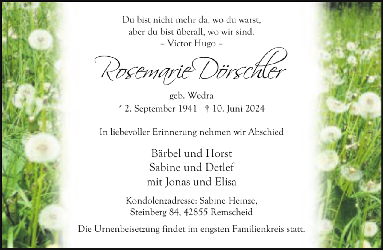 <p>Du bist nicht mehr da, wo du warst,<br />aber du bist überall, wo wir sind.<br />– Victor Hugo –</p>
<p>Rosemarie Dörsch er<br />geb. Wedra<br />* 2. September 1941 † 10. Juni 2024<br />In liebevoller Erinnerung nehmen wir Abschied</p>
<p>Bärbel und Horst<br />Sabine und Detlef<br />mit Jonas und Elisa<br />Kondolenzadresse: Sabine Heinze,<br />Steinberg 84, 42855 Remscheid<br />Die Urnenbeisetzung findet im engsten Familienkreis statt.</p>
