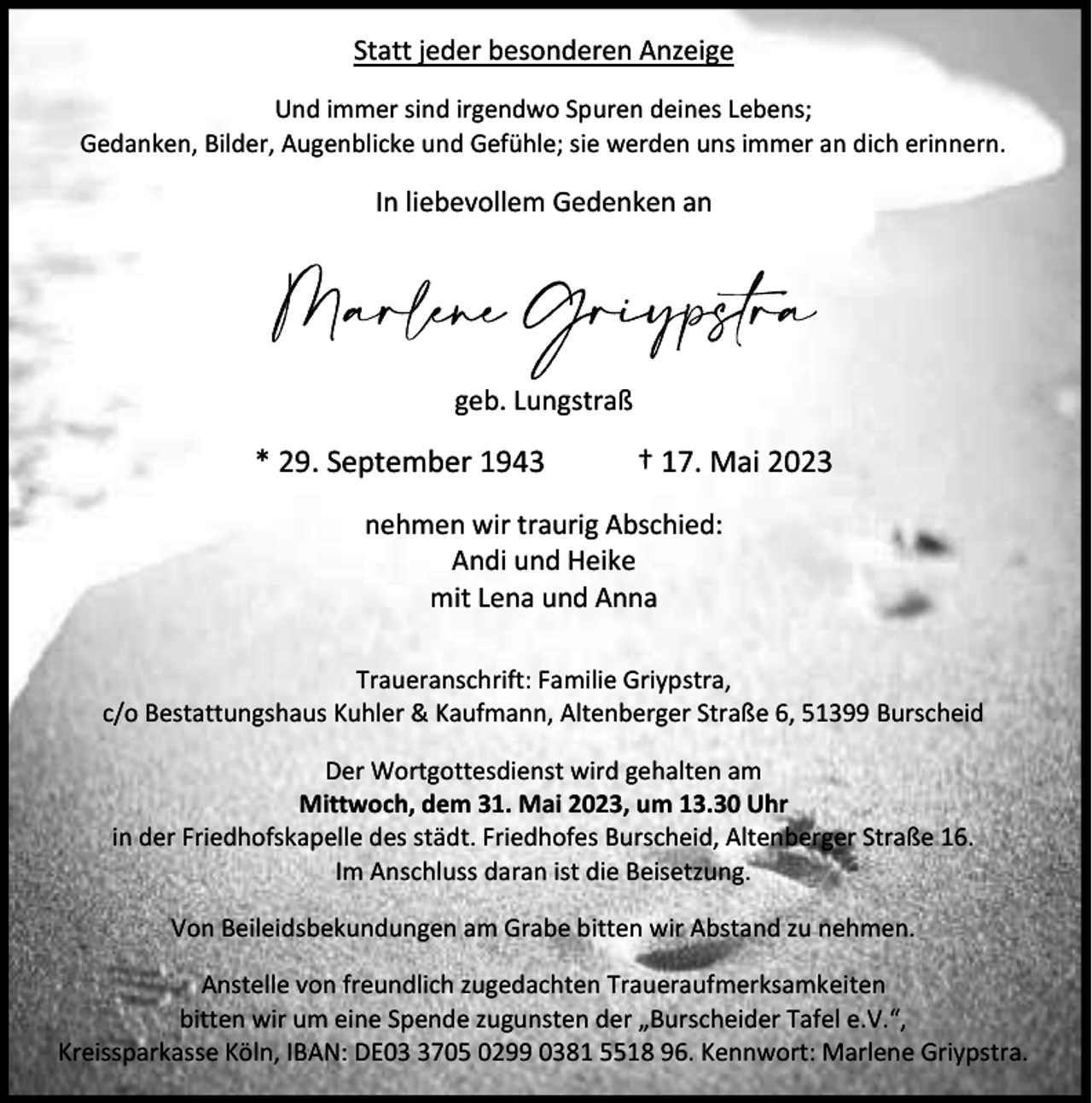 <p>Statt jeder besonderen Anzeige<br />Und immer sind irgendwo Spuren deines Lebens;<br />Gedanken, Bilder, Augenblicke und Gefühle; sie werden uns immer an dich erinnern.</p><p>In liebevollem Gedenken an</p><p>geb. Lungstraß</p><p>* 29. September 1943</p><p>† 17. Mai 2023</p><p>nehmen wir traurig Abschied:<br />Andi und Heike<br />mit Lena und Anna<br />Traueranschrift: Familie Griypstra,<br />c/o Bestattungshaus Kuhler &amp; Kaufmann, Altenberger Straße 6, 51399 Burscheid<br />Der Wortgottesdienst wird gehalten am<br />Mittwoch, dem 31. Mai 2023, um 13.30 Uhr<br />in der Friedhofskapelle des städt. Friedhofes Burscheid, Altenberger Straße 16.<br />Im Anschluss daran ist die Beisetzung.<br />Von Beileidsbekundungen am Grabe bitten wir Abstand zu nehmen.<br />Anstelle von freundlich zugedachten Traueraufmerksamkeiten<br />bitten wir um eine Spende zugunsten der „Burscheider Tafel e.V.“,<br />Kreissparkasse Köln, IBAN: DE0705 0299 0381 5518 96. Kennwort: Marlene Griypstra.</p>
