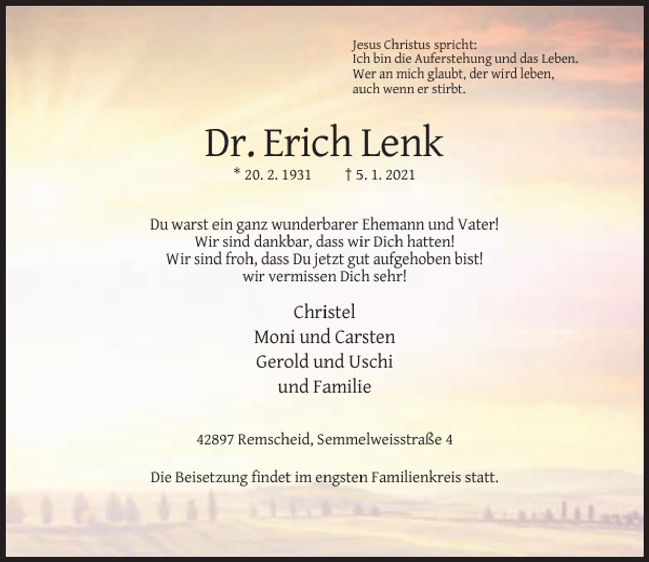 <p>Jesus Christus spricht:<br />Ich bin die Auferstehung und das Leben.<br />Wer an mich glaubt, der wird leben,<br />auch wenn er stirbt.</p><p>Dr. Erich Lenk<br />* 20. 2. 1931</p><p>† 5. 1. 2021</p><p>Du warst ein ganz wunderbarer Ehemann und Vater!<br />Wir sind dankbar, dass wir Dich hatten!<br />Wir sind froh, dass Du jetzt gut aufgehoben bist!<br />wir vermissen Dich sehr!</p><p>Christel<br />Moni und Carsten<br />Gerold und Uschi<br />und Familie<br />42897 Remscheid, Semmelweisstraße 4<br />Die Beisetzung findet im engsten Familienkreis statt.</p>
