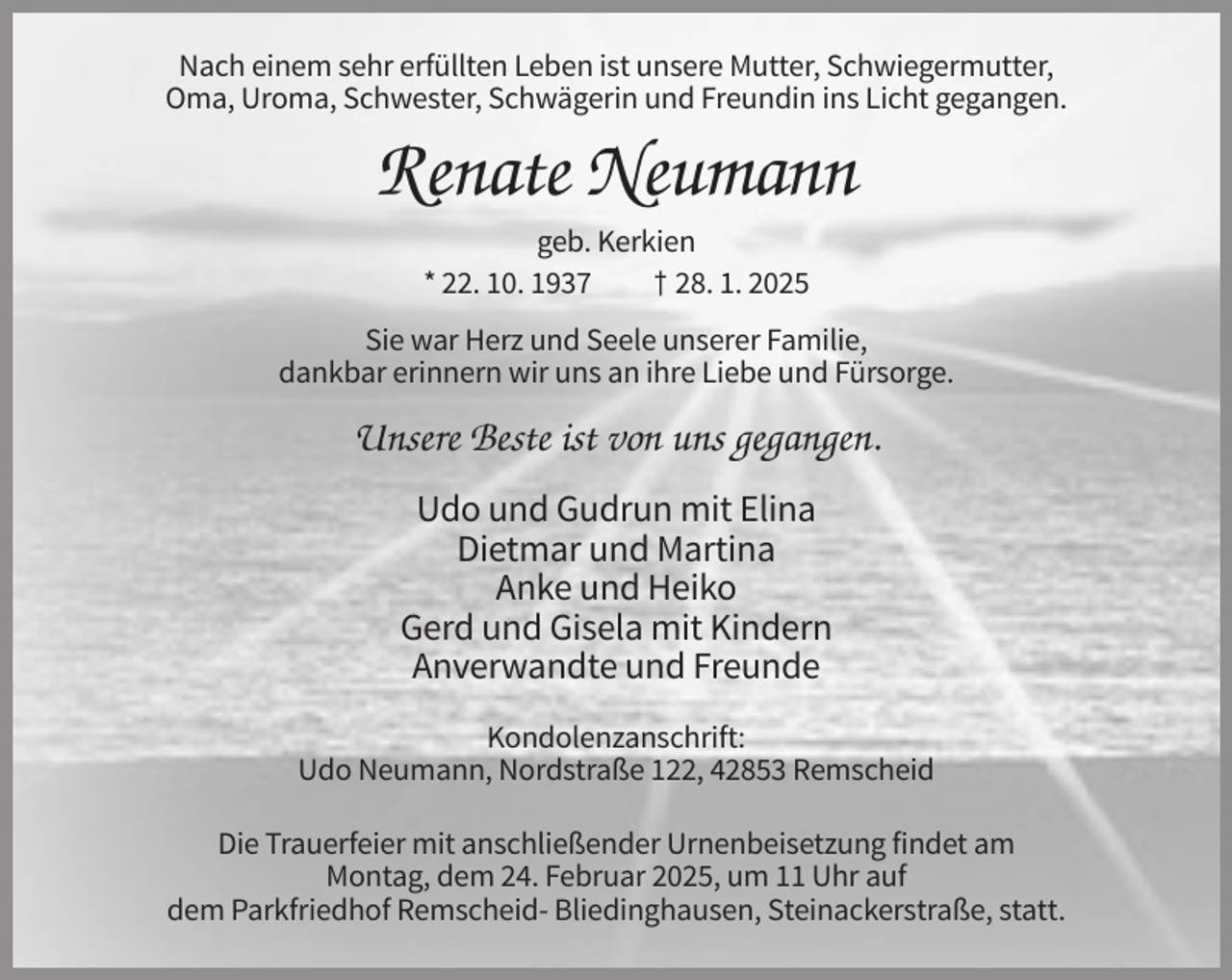 <p>Nach einem sehr erfüllten Leben ist unsere Mutter, Schwiegermutter,<br />Oma, Uroma, Schwester, Schwägerin und Freundin ins Licht gegangen.</p><p>Renate Neumann<br />geb. Kerkien<br />* 22. 10. 1937<br />† 28. 1. 2025<br />Sie war Herz und Seele unserer Familie,<br />dankbar erinnern wir uns an ihre Liebe und Fürsorge.</p><p>Unsere Beste ist von uns gegangen.<br />Udo und Gudrun mit Elina<br />Dietmar und Martina<br />Anke und Heiko<br />Gerd und Gisela mit Kindern<br />Anverwandte und Freunde<br />Kondolenzanschrift:<br />Udo Neumann, Nordstraße 122, 42853 Remscheid<br />Die Trauerfeier mit anschließender Urnenbeisetzung findet am<br />Montag, dem 24. Februar 2025, um 11 Uhr auf<br />dem Parkfriedhof Remscheid- Bliedinghausen, Steinackerstraße, statt.</p>
