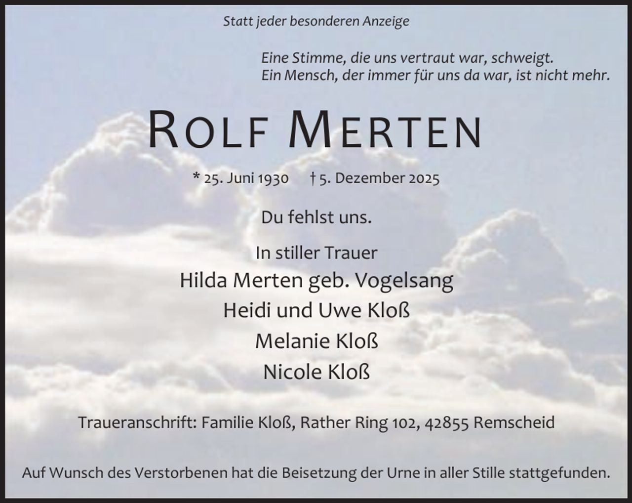 <p>Statt jeder besonderen Anzeige</p><p>Eine Stimme, die uns vertraut war, schweigt.<br />Ein Mensch, der immer für uns da war, ist nicht mehr.</p><p>R OLF M ERTEN<br />* 25. Juni 1930</p><p>† 5. Dezember 2025</p><p>Du fehlst uns.<br />In stiller Trauer</p><p>Hilda Merten geb. Vogelsang<br />Heidi und Uwe Kloß<br />Melanie Kloß<br />Nicole Kloß<br />Traueranschrift: Familie Kloß, Rather Ring 102, 42855 Remscheid<br />Auf Wunsch des Verstorbenen hat die Beisetzung der Urne in aller Stille stattgefunden.</p>