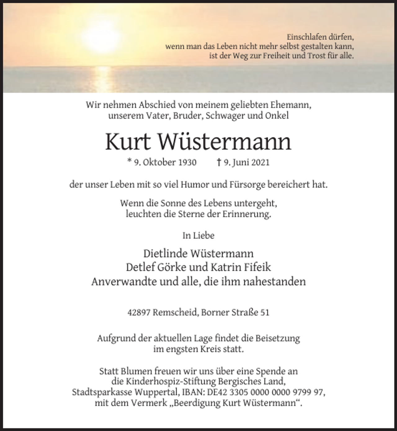 <p>Einschlafen dürfen,<br />wenn man das Leben nicht mehr selbst gestalten kann,<br />ist der Weg zur Freiheit und Trost für alle.</p><p>Wir nehmen Abschied von meinem geliebten Ehemann,<br />unserem Vater, Bruder, Schwager und Onkel</p><p>Kurt Wüstermann<br />* 9. Oktober 1930</p><p>† 9. Juni 2021</p><p>der unser Leben mit so viel Humor und Fürsorge bereichert hat.<br />Wenn die Sonne des Lebens untergeht,<br />leuchten die Sterne der Erinnerung.<br />In Liebe</p><p>Dietlinde Wüstermann<br />Detlef Görke und Katrin Fifeik<br />Anverwandte und alle, die ihm nahestanden<br />42897 Remscheid, Borner Straße 51<br />Aufgrund der aktuellen Lage findet die Beisetzung<br />im engsten Kreis statt.<br />Statt Blumen freuen wir uns über eine Spende an<br />die Kinderhospiz-Stiftung Bergisches Land,<br />Stadtsparkasse Wuppertal, IBAN: DE42 3305 9797,<br />mit dem Vermerk „Beerdigung Kurt Wüstermann“.</p>