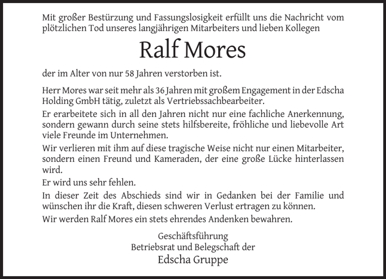 <p>Mit großer Bestürzung und Fassungslosigkeit erfüllt uns die Nachricht vom<br />plötzlichen Tod unseres langjährigen Mitarbeiters und lieben Kollegen</p><p>Ralf Mores<br />der im Alter von nur 58 Jahren verstorben ist.<br />Herr Mores war seit mehr als 36 Jahren mit großem Engagement in der Edscha<br />Holding GmbH tätig, zuletzt als Vertriebssachbearbeiter.<br />Er erarbeitete sich in all den Jahren nicht nur eine fachliche Anerkennung,<br />sondern gewann durch seine stets hilfsbereite, fröhliche und liebevolle Art<br />viele Freunde im Unternehmen.<br />Wir verlieren mit ihm auf diese tragische Weise nicht nur einen Mitarbeiter,<br />sondern einen Freund und Kameraden, der eine große Lücke hinterlassen<br />wird.<br />Er wird uns sehr fehlen.<br />In dieser Zeit des Abschieds sind wir in Gedanken bei der Familie und<br />wünschen ihr die Kraft, diesen schweren Verlust ertragen zu können.<br />Wir werden Ralf Mores ein stets ehrendes Andenken bewahren.<br />Geschäftsführung<br />Betriebsrat und Belegschaft der</p><p>Edscha Gruppe</p>
