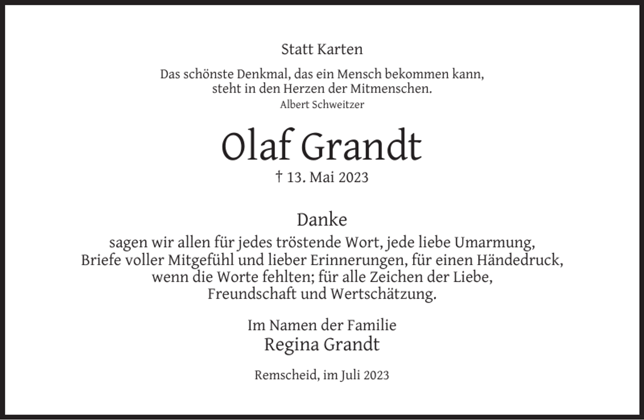 <p>Statt Karten<br />Das schönste Denkmal, das ein Mensch bekommen kann,<br />steht in den Herzen der Mitmenschen.<br />Albert Schweitzer</p><p>Olaf Grandt<br />† 13. Mai 2023</p><p>Danke</p><p>sagen wir allen für jedes tröstende Wort, jede liebe Umarmung,<br />Briefe voller Mitgefühl und lieber Erinnerungen, für einen Händedruck,<br />wenn die Worte fehlten; für alle Zeichen der Liebe,<br />Freundschaft und Wertschätzung.<br />Im Namen der Familie</p><p>Regina Grandt</p><p>Remscheid, im Juli 2023</p>