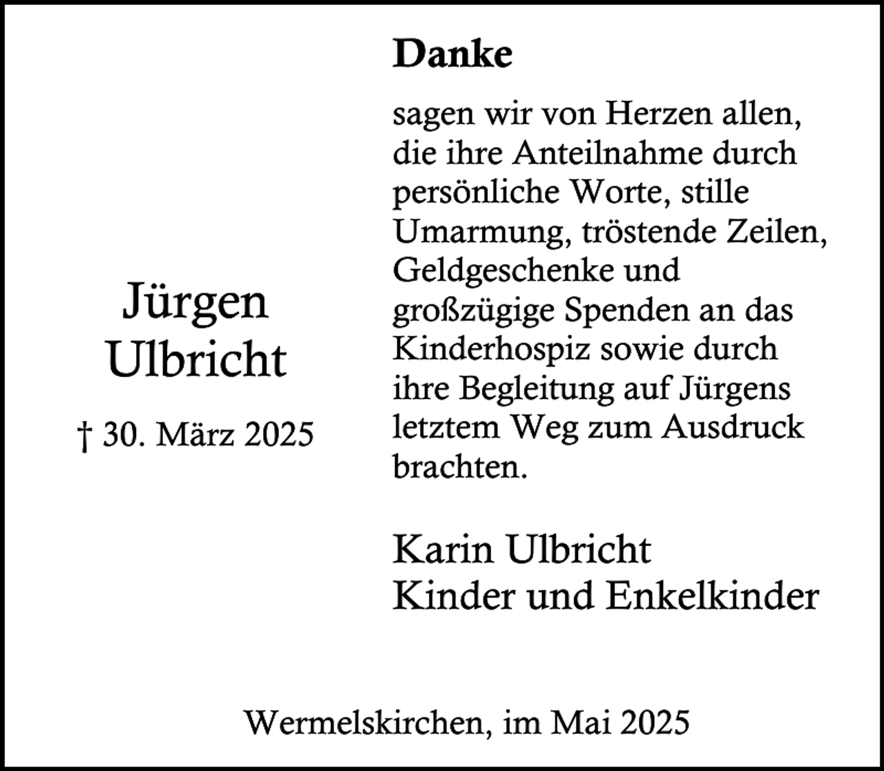 <p>Danke</p><p>Jürgen<br />Ulbricht<br />† 30. März 2025</p><p>sagen wir von Herzen allen,<br />die ihre Anteilnahme durch<br />persönliche Worte, stille<br />Umarmung, tröstende Zeilen,<br />Geldgeschenke und<br />großzügige Spenden an das<br />Kinderhospiz sowie durch<br />ihre Begleitung auf Jürgens<br />letztem Weg zum Ausdruck<br />brachten.</p><p>Karin Ulbricht<br />Kinder und Enkelkinder<br />Wermelskirchen, im Mai 2025</p>