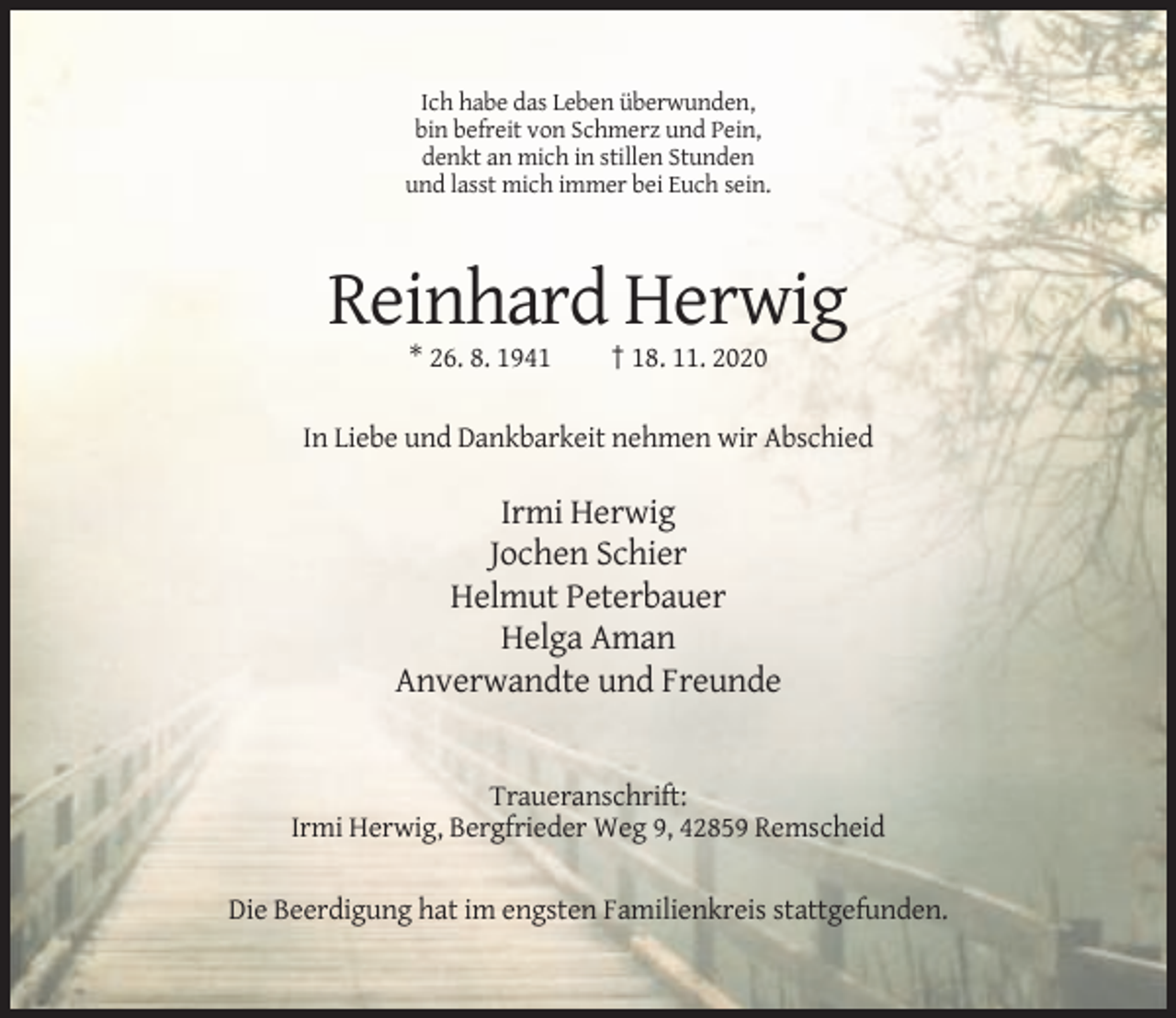 <p>Ich habe das Leben überwunden,<br />bin befreit von Schmerz und Pein,<br />denkt an mich in stillen Stunden<br />und lasst mich immer bei Euch sein.</p><p>Reinhard Herwig<br />* 26. 8. 1941</p><p>† 18. 11. 2020</p><p>In Liebe und Dankbarkeit nehmen wir Abschied</p><p>Irmi Herwig<br />Jochen Schier<br />Helmut Peterbauer<br />Helga Aman<br />Anverwandte und Freunde</p><p>Traueranschrift:<br />Irmi Herwig, Bergfrieder Weg 9, 42859 Remscheid<br />Die Beerdigung hat im engsten Familienkreis stattgefunden.</p>