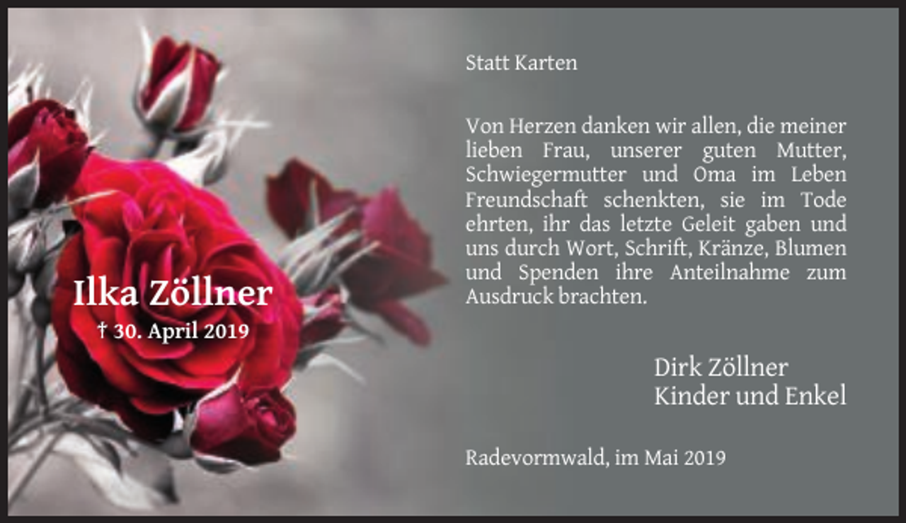 <p>Statt Karten</p><p>Ilka Zöllner</p><p>Von Herzen danken wir allen, die meiner<br />lieben Frau, unserer guten Mutter,<br />Schwiegermutter und Oma im Leben<br />Freundschaft schenkten, sie im Tode<br />ehrten, ihr das letzte Geleit gaben und<br />uns durch Wort, Schrift, Kränze, Blumen<br />und Spenden ihre Anteilnahme zum<br />Ausdruck brachten.</p><p>† 30. April 2019</p><p>Dirk Zöllner<br />Kinder und Enkel<br />Radevormwald, im Mai 2019</p>