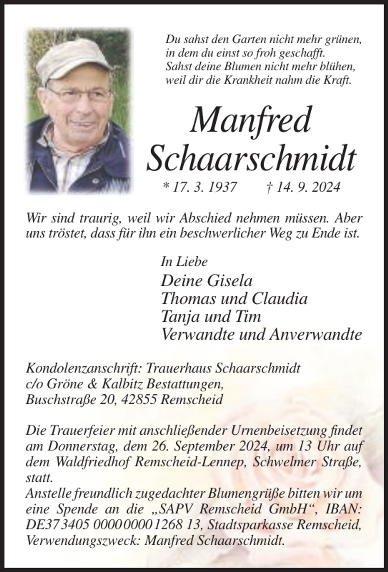 <p>Du sahst den Garten nicht mehr grünen,<br />in dem du einst so froh geschafft.<br />Sahst deine Blumen nicht mehr blühen,<br />weil dir die Krankheit nahm die Kraft.</p><p>Manfred<br />Schaarschmidt<br />* 17. 3. 1937</p><p>† 14. 9. 2024</p><p>Wir sind traurig, weil wir Abschied nehmen müssen. Aber<br />uns tröstet, dass für ihn ein beschwerlicher Weg zu Ende ist.<br />In Liebe</p><p>Deine Gisela<br />Thomas und Claudia<br />Tanja und Tim<br />Verwandte und Anverwandte<br />Kondolenzanschrift: Trauerhaus Schaarschmidt<br />c/o Gröne &amp; Kalbitz Bestattungen,<br />Buschstraße 20, 42855 Remscheid<br />Die Trauerfeier mit anschließender Urnenbeisetzung findet<br />am Donnerstag, dem 26. September 2024, um 13 Uhr auf<br />dem Waldfriedhof Remscheid-Lennep, Schwelmer Straße,<br />statt.<br />Anstelle freundlich zugedachter Blumengrüße bitten wir um<br />eine Spende an die „SAPV Remscheid GmbH“, IBAN:<br />DE37 3405 1268 13, Stadtsparkasse Remscheid,<br />Verwendungszweck: Manfred Schaarschmidt.</p>