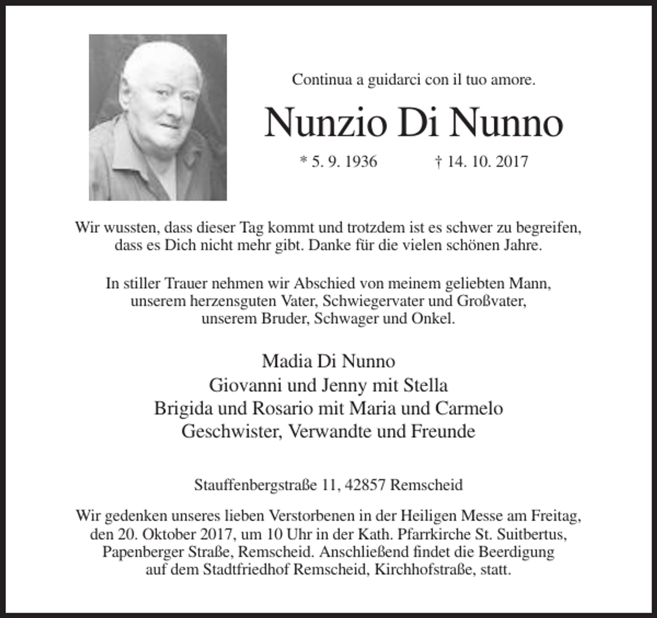 <p>Continua a guidarci con il tuo amore.</p><p>Nunzio Di Nunno<br />* 5. 9. 1936</p><p>† 14. 10. 2017</p><p>Wir wussten, dass dieser Tag kommt und trotzdem ist es schwer zu begreifen,<br />dass es Dich nicht mehr gibt. Danke für die vielen schönen Jahre.<br />In stiller Trauer nehmen wir Abschied von meinem geliebten Mann,<br />unserem herzensguten Vater, Schwiegervater und Großvater,<br />unserem Bruder, Schwager und Onkel.</p><p>Madia Di Nunno<br />Giovanni und Jenny mit Stella<br />Brigida und Rosario mit Maria und Carmelo<br />Geschwister, Verwandte und Freunde<br />Stauffenbergstraße 11, 42857 Remscheid<br />Wir gedenken unseres lieben Verstorbenen in der Heiligen Messe am Freitag,<br />den 20. Oktober 2017, um 10 Uhr in der Kath. Pfarrkirche St. Suitbertus,<br />Papenberger Straße, Remscheid. Anschließend findet die Beerdigung<br />auf dem Stadtfriedhof Remscheid, Kirchhofstraße, statt.</p>