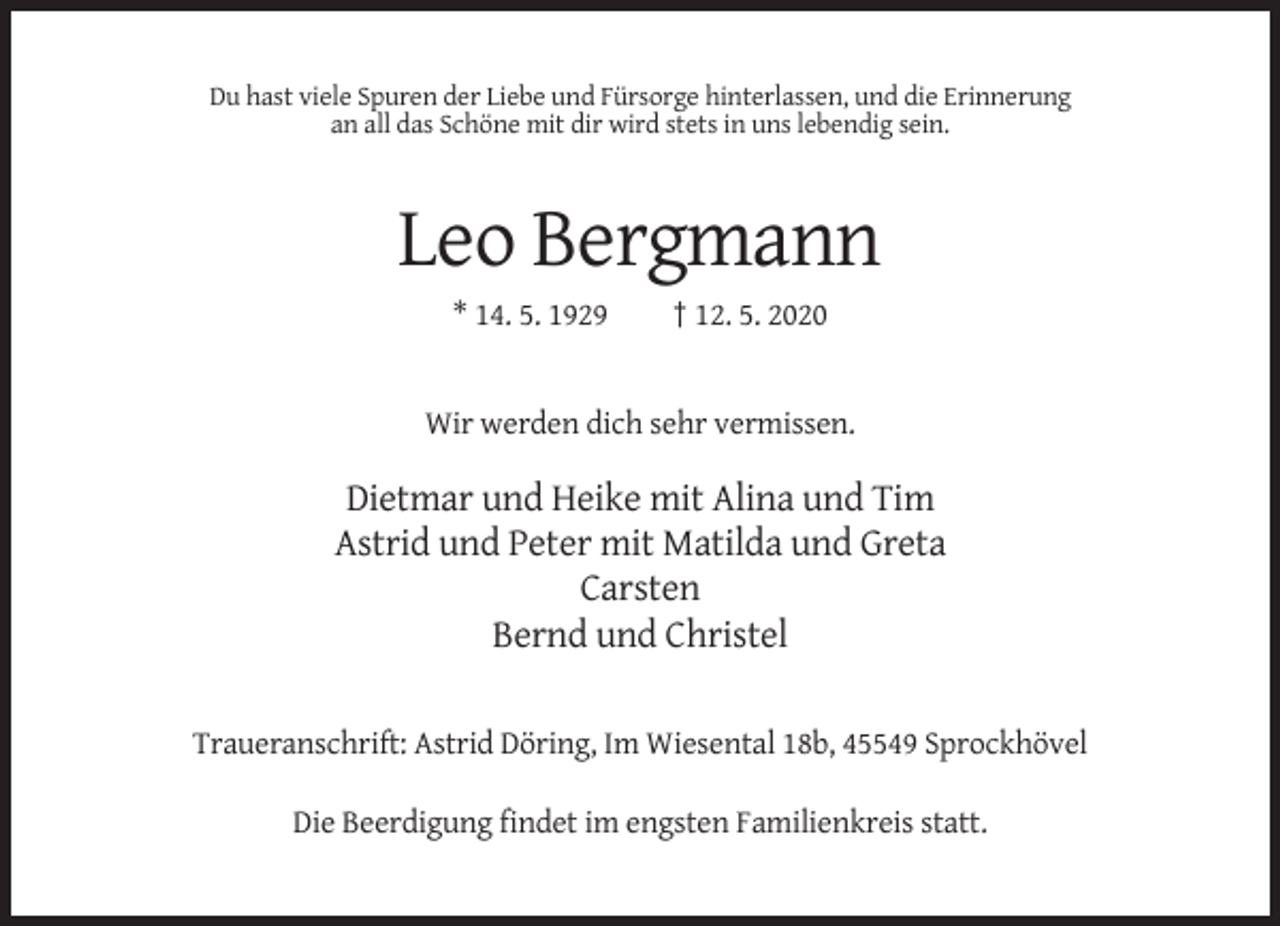 <p>Du hast viele Spuren der Liebe und Fürsorge hinterlassen, und die Erinnerung<br />an all das Schöne mit dir wird stets in uns lebendig sein.</p><p>Leo Bergmann<br />* 14. 5. 1929</p><p>† 12. 5. 2020</p><p>Wir werden dich sehr vermissen.</p><p>Dietmar und Heike mit Alina und Tim<br />Astrid und Peter mit Matilda und Greta<br />Carsten<br />Bernd und Christel<br />Traueranschrift: Astrid Döring, Im Wiesental 18b, 45549 Sprockhövel<br />Die Beerdigung findet im engsten Familienkreis statt.</p>