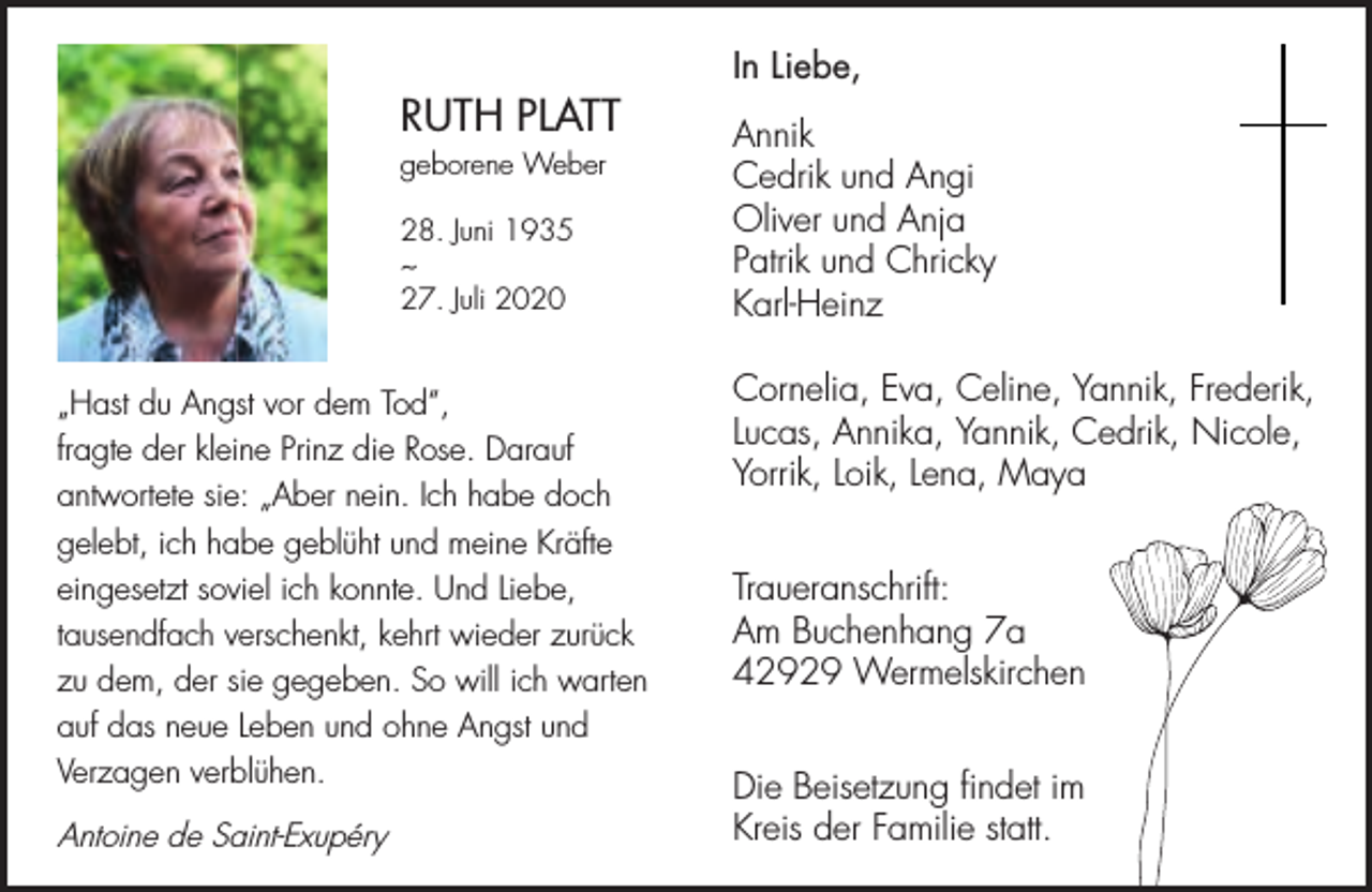 <p>RUTH PLATT<br />geborene Weber<br />28. Juni 1935<br />~<br />27. Juli 2020</p><p>„Hast du Angst vor dem Tod“,<br />fragte der kleine Prinz die Rose. Darauf<br />antwortete sie: „Aber nein. Ich habe doch<br />gelebt, ich habe geblüht und meine Kräfte<br />eingesetzt soviel ich konnte. Und Liebe,<br />tausendfach verschenkt, kehrt wieder zurück<br />zu dem, der sie gegeben. So will ich warten<br />auf das neue Leben und ohne Angst und<br />Verzagen verblühen.</p><p>Antoine de Saint-Exupéry</p><p>In Liebe,<br />Annik<br />Cedrik und Angi<br />Oliver und Anja<br />Patrik und Chricky<br />Karl-Heinz<br />Cornelia, Eva, Celine, Yannik, Frederik,<br />Lucas, Annika, Yannik, Cedrik, Nicole,<br />Yorrik, Loik, Lena, Maya<br />Traueranschrift:<br />Am Buchenhang 7a<br />42929 Wermelskirchen<br />Die Beisetzung findet im<br />Kreis der Familie statt.</p>