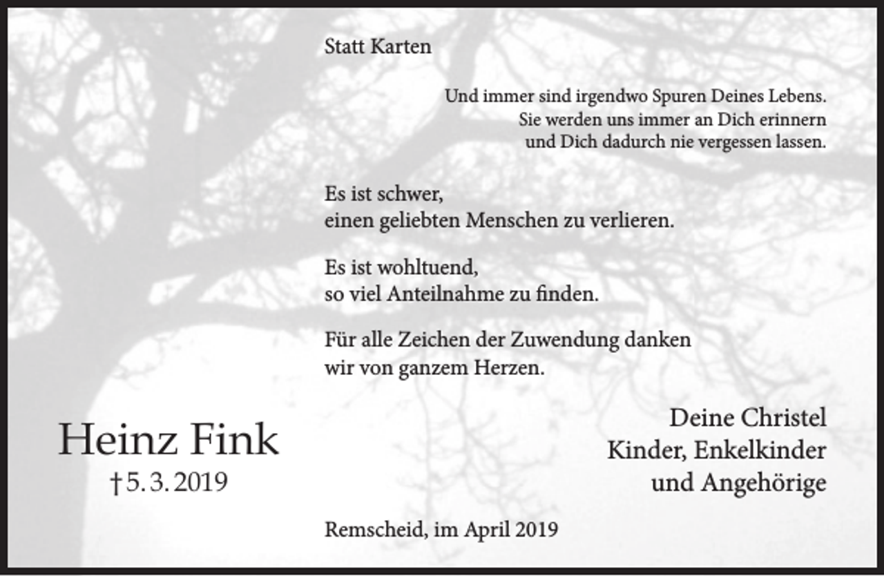 <p>Statt Karten<br />Und immer sind irgendwo Spuren Deines Lebens.<br />Sie werden uns immer an Dich erinnern<br />und Dich dadurch nie vergessen lassen.</p><p>Es ist schwer,<br />einen geliebten Menschen zu verlieren.<br />Es ist wohltuend,<br />so viel Anteilnahme zu finden.<br />Für alle Zeichen der Zuwendung danken<br />wir von ganzem Herzen.</p><p>Deine Christel<br />Kinder, Enkelkinder<br />und Angehörige</p><p>Heinz Fink<br />† 5. 3. 2019</p><p>Remscheid, im April 2019</p>