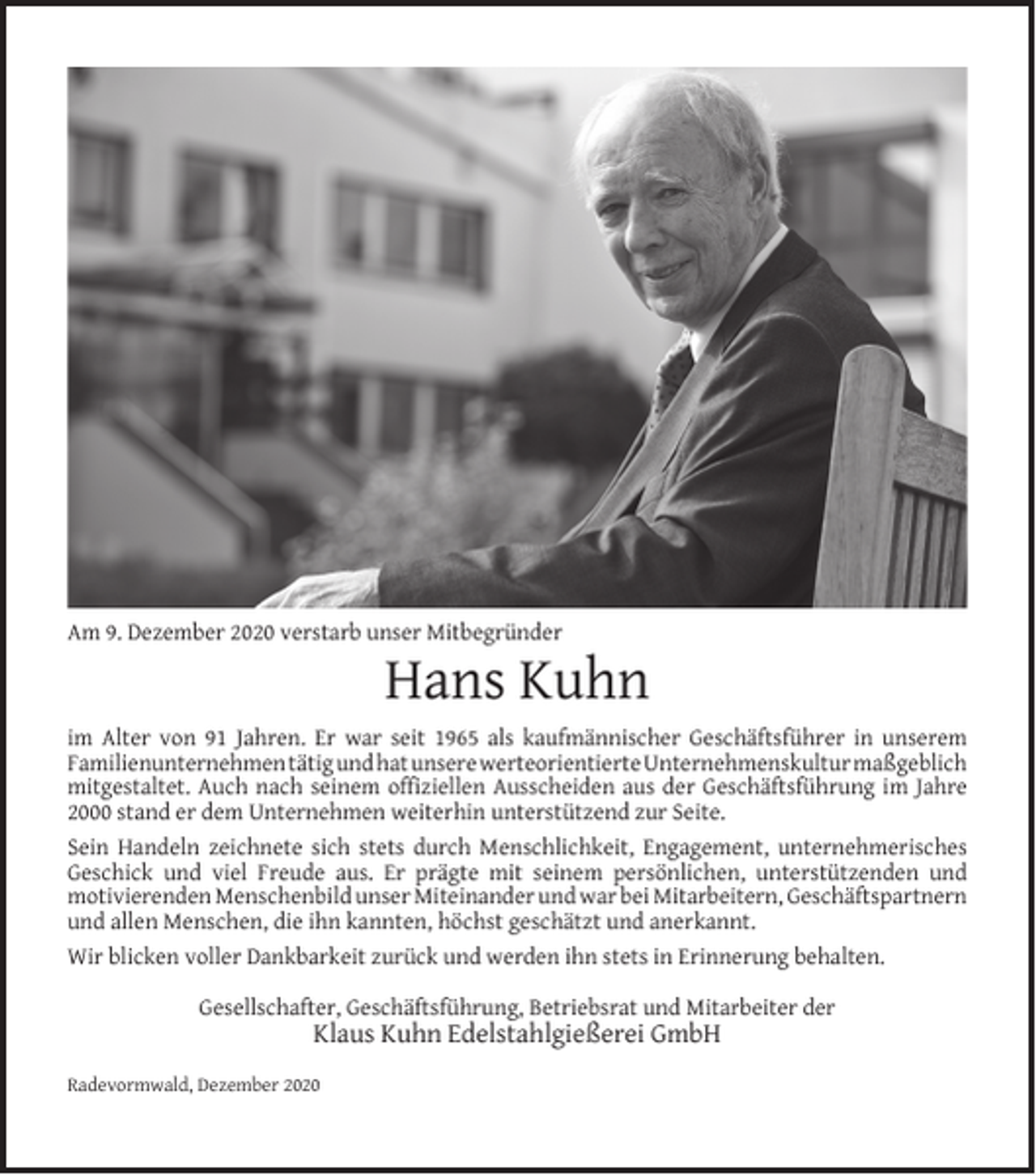 <p>Am 9. Dezember 2020 verstarb unser Mitbegründer</p><p>Hans Kuhn</p><p>im Alter von 91 Jahren. Er war seit 1965 als kaufmännischer Geschäftsführer in unserem<br />Familienunternehmen tätig und hat unsere werteorientierte Unternehmenskultur maßgeblich<br />mitgestaltet. Auch nach seinem ofﬁziellen Ausscheiden aus der Geschäftsführung im Jahre<br />2000 stand er dem Unternehmen weiterhin unterstützend zur Seite.<br />Sein Handeln zeichnete sich stets durch Menschlichkeit, Engagement, unternehmerisches<br />Geschick und viel Freude aus. Er prägte mit seinem persönlichen, unterstützenden und<br />motivierenden Menschenbild unser Miteinander und war bei Mitarbeitern, Geschäftspartnern<br />und allen Menschen, die ihn kannten, höchst geschätzt und anerkannt.<br />Wir blicken voller Dankbarkeit zurück und werden ihn stets in Erinnerung behalten.<br />Gesellschafter, Geschäftsführung, Betriebsrat und Mitarbeiter der</p><p>Klaus Kuhn Edelstahlgießerei GmbH</p><p>Radevormwald, Dezember 2020</p>