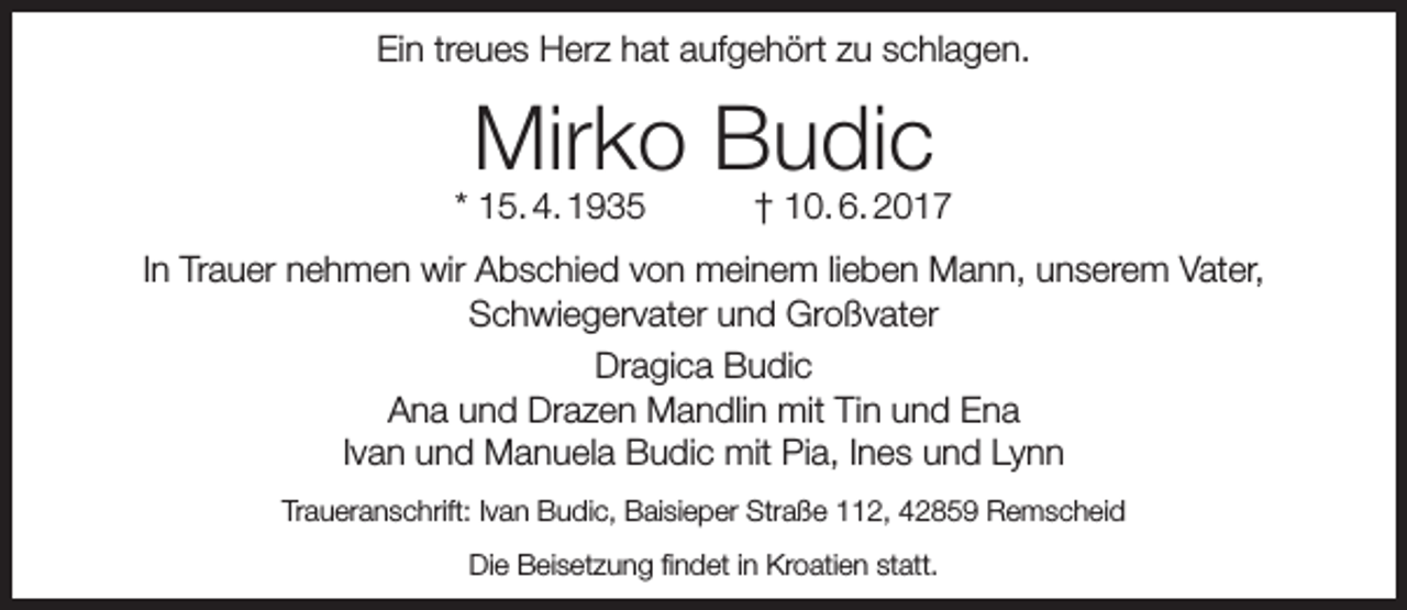 <p>Ein treues Herz hat aufgehört zu schlagen.</p><p>Mirko Budic</p><p>* 15. 4. 1935</p><p>† 10. 6. 2017</p><p>In Trauer nehmen wir Abschied von meinem lieben Mann, unserem Vater,<br />Schwiegervater und Großvater<br />Dragica Budic<br />Ana und Drazen Mandlin mit Tin und Ena<br />Ivan und Manuela Budic mit Pia, Ines und Lynn<br />Traueranschrift: Ivan Budic, Baisieper Straße 112, 42859 Remscheid<br />Die Beisetzung findet in Kroatien statt.</p>