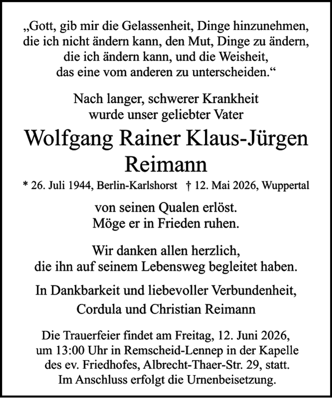<p>„Gott, gib mir die Gelassenheit, Dinge hinzunehmen,<br />die ich nicht ändern kann, den Mut, Dinge zu ändern,<br />die ich ändern kann, und die Weisheit,<br />das eine vom anderen zu unterscheiden.“</p><p>Nach langer, schwerer Krankheit<br />wurde unser geliebter Vater</p><p>Wolfgang Rainer Klaus-Jürgen<br />Reimann</p><p>* 26. Juli 1944, Berlin-Karlshorst † 12. Mai 2026, Wuppertal</p><p>von seinen Qualen erlöst.<br />Möge er in Frieden ruhen.<br />Wir danken allen herzlich,<br />die ihn auf seinem Lebensweg begleitet haben.<br />In Dankbarkeit und liebevoller Verbundenheit,<br />Cordula und Christian Reimann<br />Die Trauerfeier findet am Freitag, 12. Juni 2026,<br />um 13:00 Uhr in Remscheid-Lennep in der Kapelle<br />des ev. Friedhofes, Albrecht-Thaer-Str. 29, statt.<br />Im Anschluss erfolgt die Urnenbeisetzung.</p>