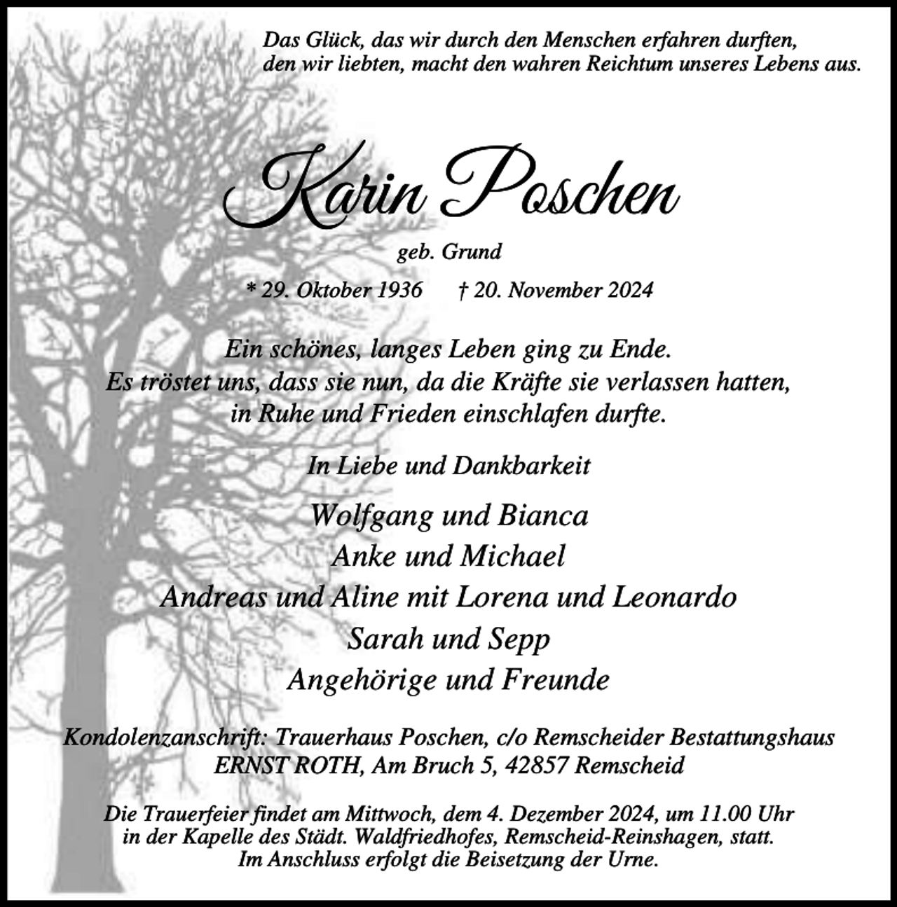 <p>Das Glück, das wir durch den Menschen erfahren durften,<br />den wir liebten, macht den wahren Reichtum unseres Lebens aus.</p><p>Karin Poschen<br />geb. Grund</p><p>* 29. Oktober 1936</p><p>† 20. November 2024</p><p>Ein schönes, langes Leben ging zu Ende.<br />Es tröstet uns, dass sie nun, da die Kräfte sie verlassen hatten,<br />in Ruhe und Frieden einschlafen durfte.<br />In Liebe und Dankbarkeit</p><p>Wolfgang und Bianca<br />Anke und Michael<br />Andreas und Aline mit Lorena und Leonardo<br />Sarah und Sepp<br />Angehörige und Freunde<br />Kondolenzanschrift: Trauerhaus Poschen, c/o Remscheider Bestattungshaus<br />ERNST ROTH, Am Bruch 5, 42857 Remscheid<br />Die Trauerfeier findet am Mittwoch, dem 4. Dezember 2024, um 11.00 Uhr<br />in der Kapelle des Städt. Waldfriedhofes, Remscheid-Reinshagen, statt.<br />Im Anschluss erfolgt die Beisetzung der Urne.</p>