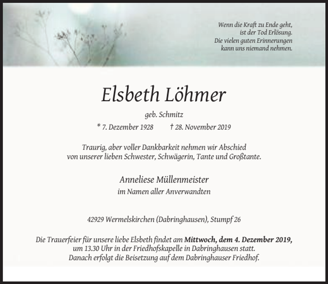 <p>Wenn die Kraft zu Ende geht,<br />ist der Tod Erlösung.<br />Die vielen guten Erinnerungen<br />kann uns niemand nehmen.</p><p>Elsbeth Löhmer<br />geb. Schmitz<br />* 7. Dezember 1928</p><p>† 28. November 2019</p><p>Traurig, aber voller Dankbarkeit nehmen wir Abschied<br />von unserer lieben Schwester, Schwägerin, Tante und Großtante.</p><p>Anneliese Müllenmeister<br />im Namen aller Anverwandten</p><p>42929 Wermelskirchen (Dabringhausen), Stumpf 26<br />Die Trauerfeier für unsere liebe Elsbeth findet am Mittwoch, dem 4. Dezember 2019,<br />um 13.30 Uhr in der Friedhofskapelle in Dabringhausen statt.<br />Danach erfolgt die Beisetzung auf dem Dabringhauser Friedhof.</p>