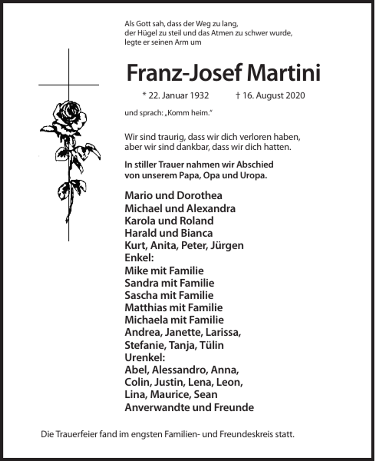 <p>Als Gott sah, dass der Weg zu lang,<br />der Hügel zu steil und das Atmen zu schwer wurde,<br />legte er seinen Arm um</p><p>Franz-Josef Martini<br />* 22. Januar 1932</p><p>† 16. August 2020</p><p>und sprach: „Komm heim.“</p><p>Wir sind traurig, dass wir dich verloren haben,<br />aber wir sind dankbar, dass wir dich hatten.<br />In stiller Trauer nahmen wir Abschied<br />von unserem Papa, Opa und Uropa.</p><p>Mario und Dorothea<br />Michael und Alexandra<br />Karola und Roland<br />Harald und Bianca<br />Kurt, Anita, Peter, Jürgen<br />Enkel:<br />Mike mit Familie<br />Sandra mit Familie<br />Sascha mit Familie<br />Matthias mit Familie<br />Michaela mit Familie<br />Andrea, Janette, Larissa,<br />Stefanie, Tanja, Tülin<br />Urenkel:<br />Abel, Alessandro, Anna,<br />Colin, Justin, Lena, Leon,<br />Lina, Maurice, Sean<br />Anverwandte und Freunde<br />Die Trauerfeier fand im engsten Familien- und Freundeskreis statt.</p>