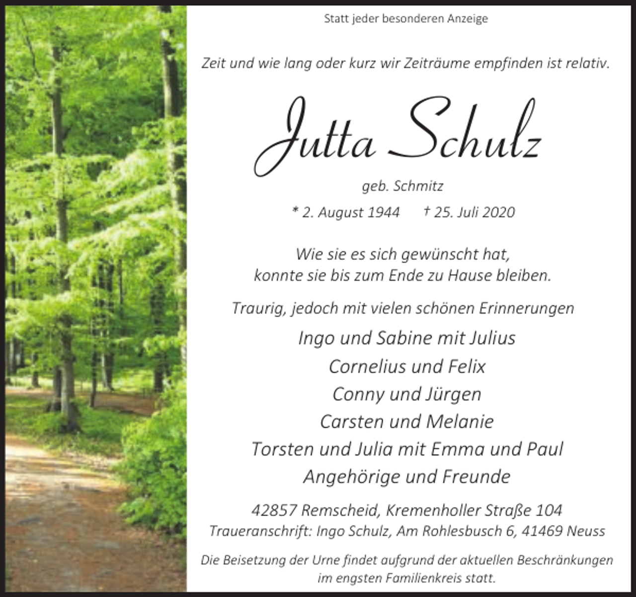 <p>Statt jeder besonderen Anzeige</p><p>Zeit und wie lang oder kurz wir Zeiträume empfinden ist relativ.</p><p>Jutta Schulz<br />geb. Schmitz</p><p>* 2. August 1944</p><p>† 25. Juli 2020</p><p>Wie sie es sich gewünscht hat,<br />konnte sie bis zum Ende zu Hause bleiben.<br />Traurig, jedoch mit vielen schönen Erinnerungen</p><p>Ingo und Sabine mit Julius<br />Cornelius und Felix<br />Conny und Jürgen<br />Carsten und Melanie<br />Torsten und Julia mit Emma und Paul<br />Angehörige und Freunde<br />42857 Remscheid, Kremenholler Straße 104</p><p>Traueranschrift: Ingo Schulz, Am Rohlesbusch 6, 41469 Neuss<br />Die Beisetzung der Urne findet aufgrund der aktuellen Beschränkungen<br />im engsten Familienkreis statt.</p>