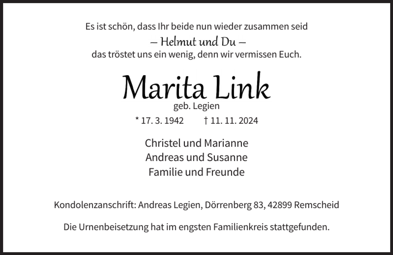<p>Es ist schön, dass Ihr beide nun wieder zusammen seid<br />das tröstet uns ein wenig, denn wir vermissen Euch.</p><p>geb. Legien<br />* 17. 3. 1942<br />† 11. 11. 2024</p><p>Christel und Marianne<br />Andreas und Susanne<br />Familie und Freunde<br />Kondolenzanschrift: Andreas Legien, Dörrenberg 83, 42899 Remscheid<br />Die Urnenbeisetzung hat im engsten Familienkreis stattgefunden.</p>