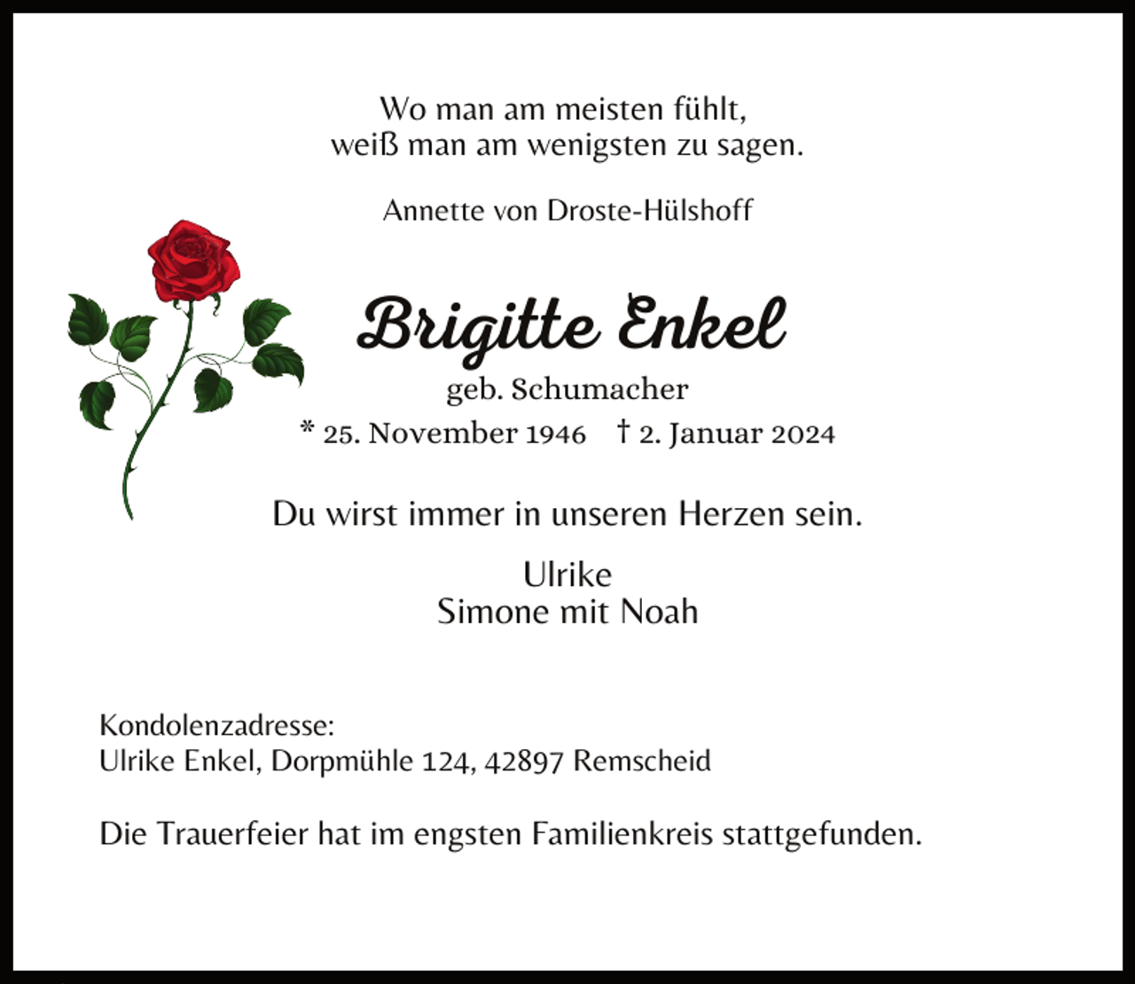 <p>Wo man am meisten fühlt,<br />weiß man am wenigsten zu sagen.<br />Annette von Droste-Hülshoff</p><p>Brigitte Enkel</p><p>geb. Schumacher<br />* 25. November 1946 † 2. Januar 2024</p><p>Du wirst immer in unseren Herzen sein.<br />Ulrike<br />Simone mit Noah<br />Kondolenzadresse:<br />Ulrike Enkel, Dorpmühle 124, 42897 Remscheid</p><p>Die Trauerfeier hat im engsten Familienkreis stattgefunden.</p>