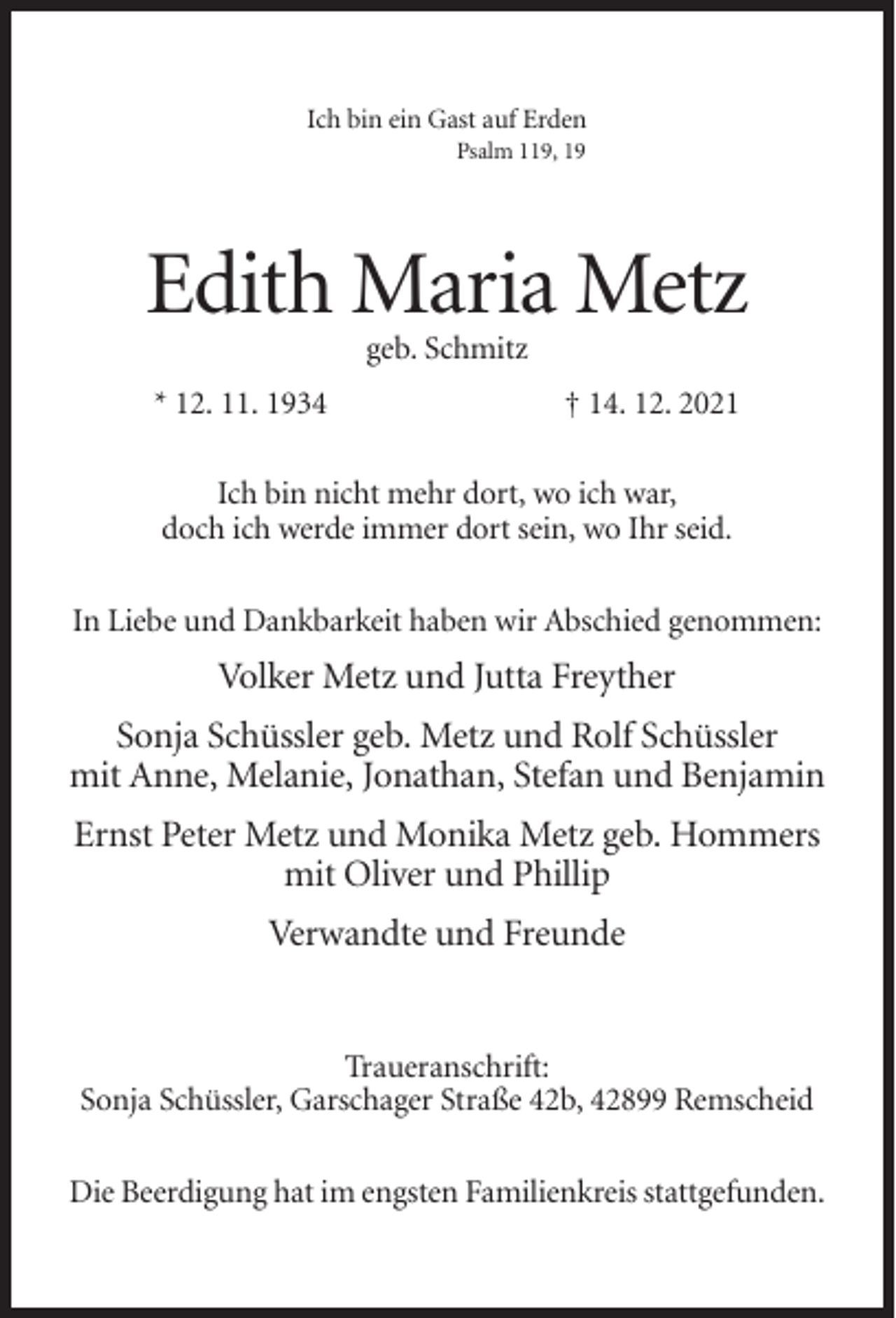 <p>Ich bin ein Gast auf Erden<br />Psalm 119, 19</p><p>Edith Maria Metz<br />geb. Schmitz<br />* 12. 11. 1934</p><p>† 14. 12. 2021</p><p>Ich bin nicht mehr dort, wo ich war,<br />doch ich werde immer dort sein, wo Ihr seid.<br />In Liebe und Dankbarkeit haben wir Abschied genommen:</p><p>Volker Metz und Jutta Freyther<br />Sonja Schüssler geb. Metz und Rolf Schüssler<br />mit Anne, Melanie, Jonathan, Stefan und Benjamin<br />Ernst Peter Metz und Monika Metz geb. Hommers<br />mit Oliver und Phillip<br />Verwandte und Freunde</p><p>Traueranschrift:<br />Sonja Schüssler, Garschager Straße 42b, 42899 Remscheid<br />Die Beerdigung hat im engsten Familienkreis stattgefunden.</p>