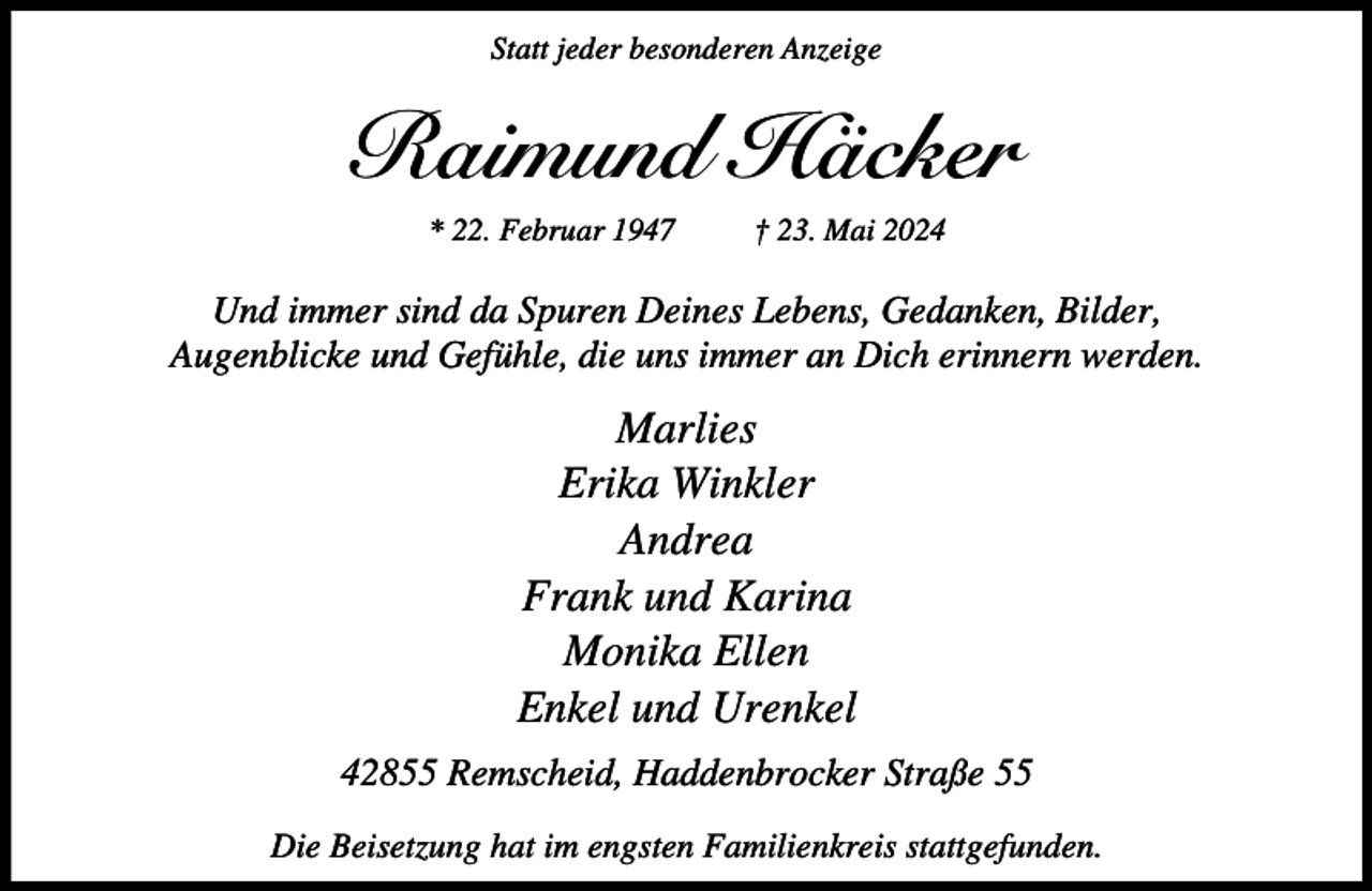 <p>Statt jeder besonderen Anzeige</p><p>Raimund Häcker<br />* 22. Februar 1947</p><p>† 23. Mai 2024</p><p>Und immer sind da Spuren Deines Lebens, Gedanken, Bilder,<br />Augenblicke und Gefühle, die uns immer an Dich erinnern werden.</p><p>Marlies<br />Erika Winkler<br />Andrea<br />Frank und Karina<br />Monika Ellen<br />Enkel und Urenkel<br />42855 Remscheid, Haddenbrocker Straße 55<br />Die Beisetzung hat im engsten Familienkreis stattgefunden.</p>