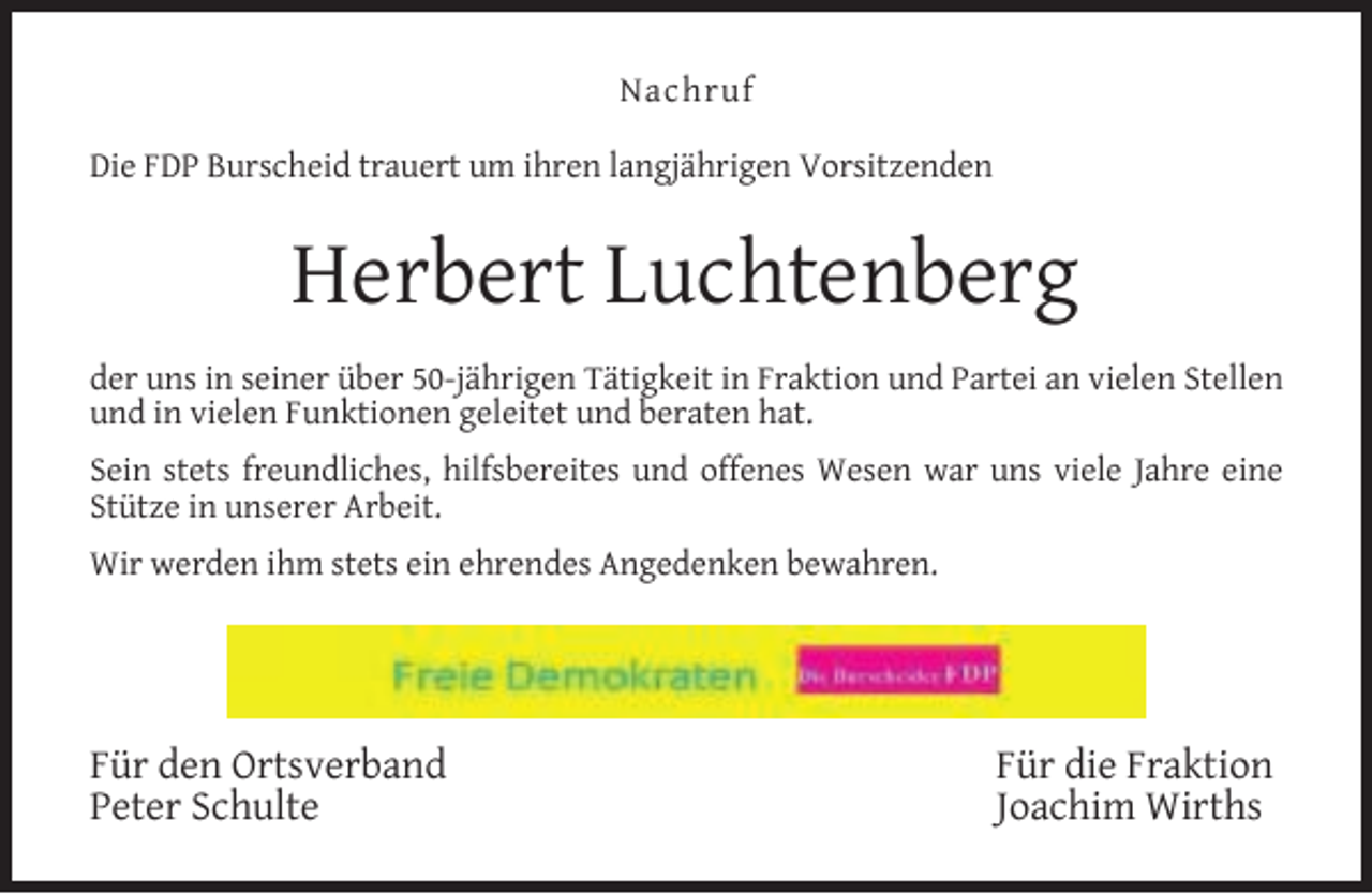 <p>Nachruf<br />Die FDP Burscheid trauert um ihren langjährigen Vorsitzenden</p><p>Herbert Luchtenberg<br />der uns in seiner über 50-jährigen Tätigkeit in Fraktion und Partei an vielen Stellen<br />und in vielen Funktionen geleitet und beraten hat.<br />Sein stets freundliches, hilfsbereites und offenes Wesen war uns viele Jahre eine<br />Stütze in unserer Arbeit.<br />Wir werden ihm stets ein ehrendes Angedenken bewahren.</p><p>Für den Ortsverband<br />Peter Schulte</p><p>Für die Fraktion<br />Joachim Wirths</p>