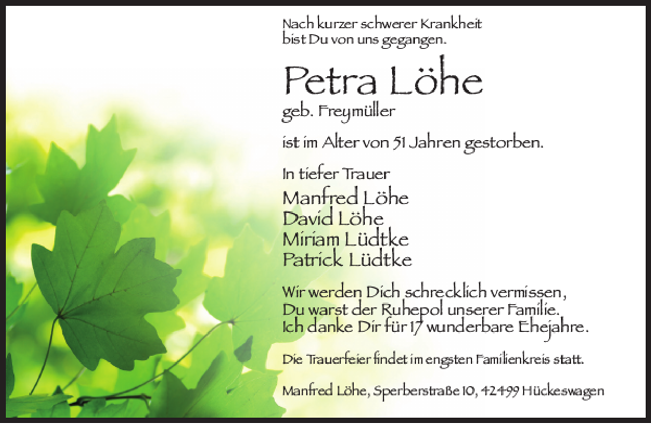 <p>Nach kurzer schwerer Krankheit<br />bist Du von uns gegangen.</p><p>Petra Löhe</p><p>geb. Freymüller</p><p>ist im Alter von 51 Jahren gestorben.<br />In tiefer Trauer</p><p>Manfred Löhe<br />David Löhe<br />Miriam Lüdtke<br />Patrick Lüdtke<br />Wir werden Dich schrecklich vermissen,<br />Du warst der Ruhepol unserer Familie.<br />Ich danke Dir für 17 wunderbare Ehejahre.<br />Die Trauerfeier ﬁndet im engsten Familienkreis statt.<br />Manfred Löhe, Sperberstraße 10, 42499 Hückeswagen</p>