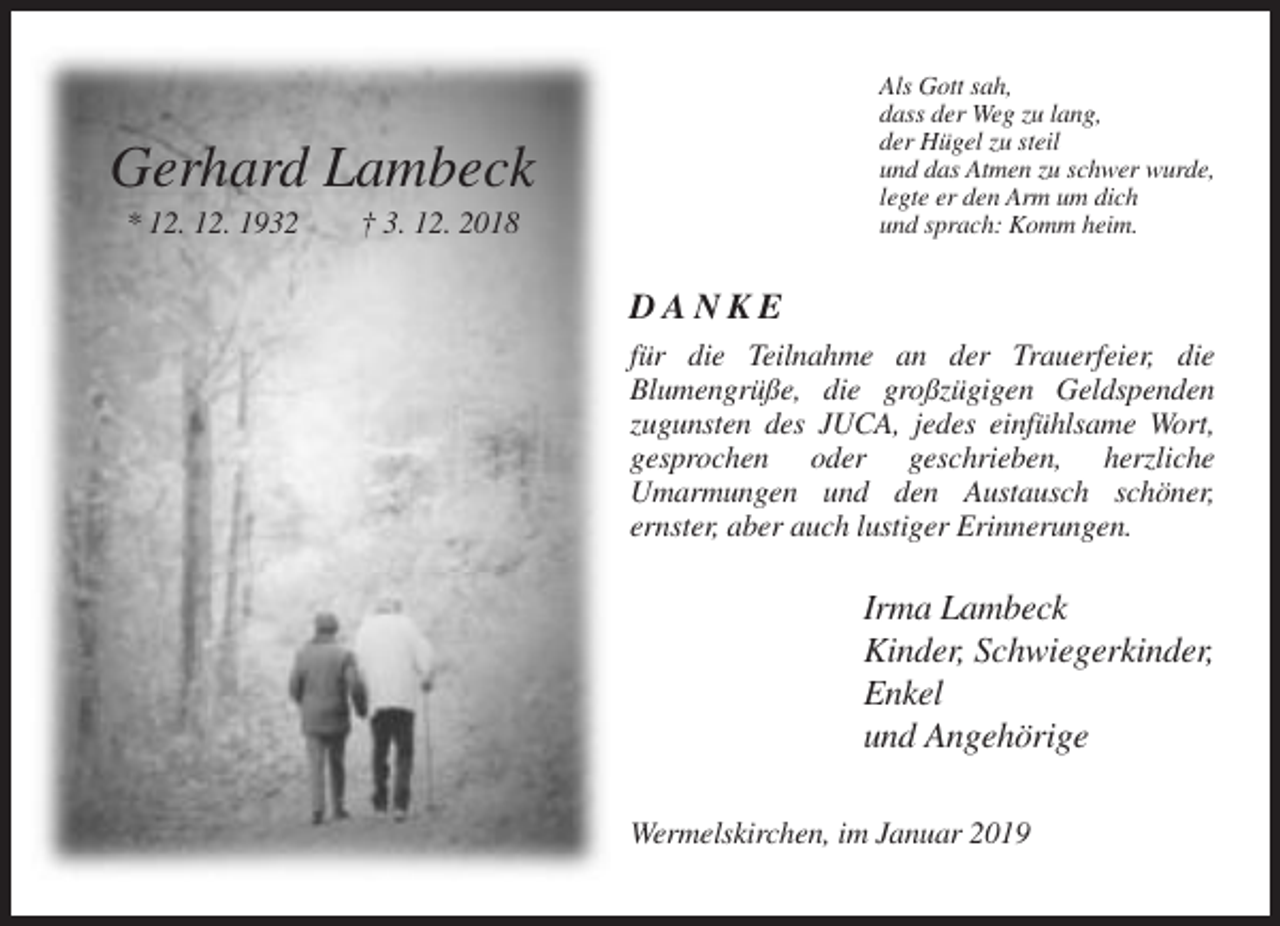 <p>Als Gott sah,<br />dass der Weg zu lang,<br />der Hügel zu steil<br />und das Atmen zu schwer wurde,<br />legte er den Arm um dich<br />und sprach: Komm heim.</p><p>Gerhard Lambeck<br />* 12. 12. 1932</p><p>† 3. 12. 2018</p><p>DANKE<br />für die Teilnahme an der Trauerfeier, die<br />Blumengrüße, die großzügigen Geldspenden<br />zugunsten des JUCA, jedes einfühlsame Wort,<br />gesprochen oder geschrieben, herzliche<br />Umarmungen und den Austausch schöner,<br />ernster, aber auch lustiger Erinnerungen.</p><p>Irma Lambeck<br />Kinder, Schwiegerkinder,<br />Enkel<br />und Angehörige<br />Wermelskirchen, im Januar 2019</p>