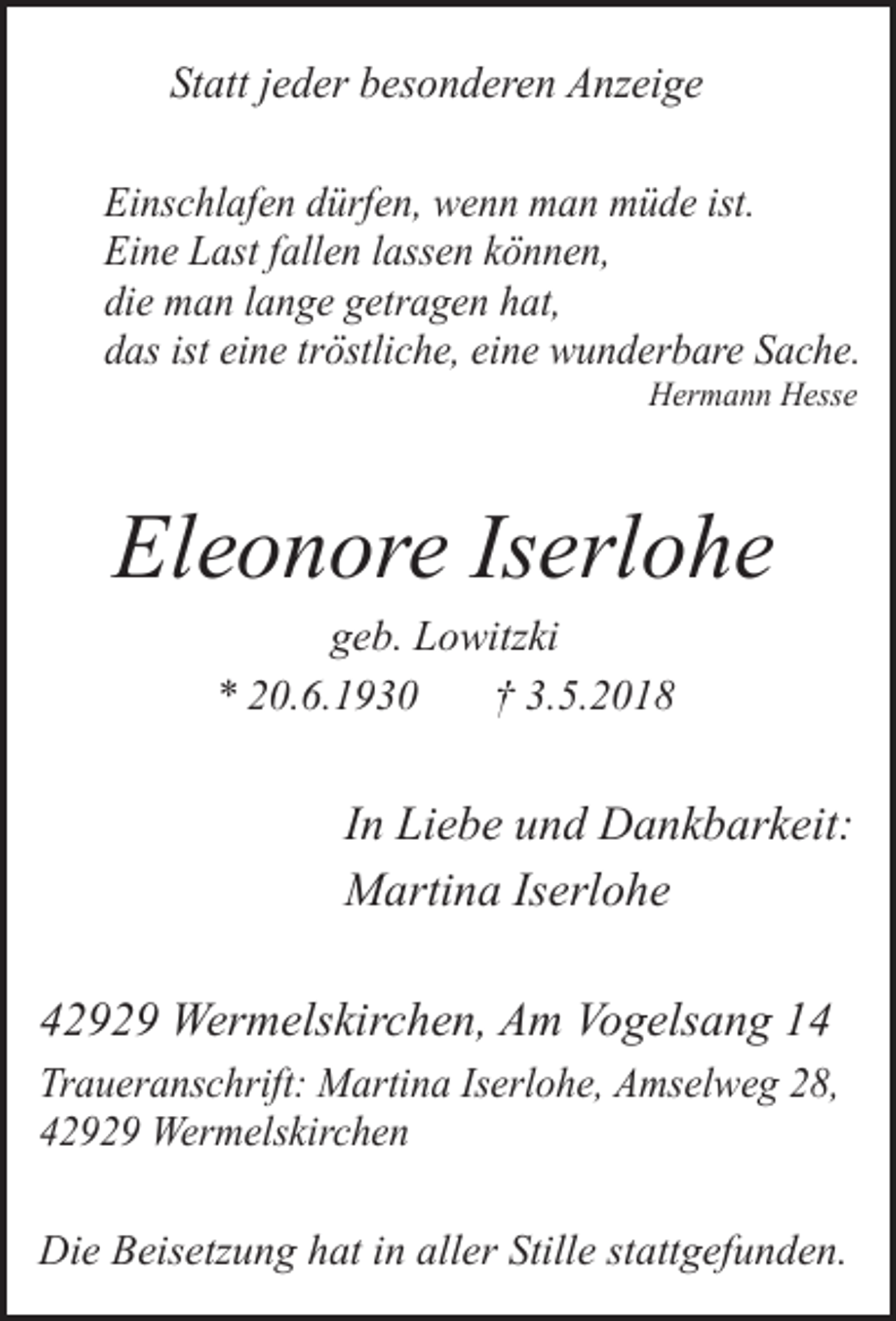 <p>Statt jeder besonderen Anzeige<br />Einschlafen dürfen, wenn man müde ist.<br />Eine Last fallen lassen können,<br />die man lange getragen hat,<br />das ist eine tröstliche, eine wunderbare Sache.<br />Hermann Hesse</p><p>Eleonore Iserlohe<br />geb. Lowitzki<br />* 20.6.1930<br />† 3.5.2018</p><p>In Liebe und Dankbarkeit:<br />Martina Iserlohe<br />42929 Wermelskirchen, Am Vogelsang 14<br />Traueranschrift: Martina Iserlohe, Amselweg 28,<br />42929 Wermelskirchen</p><p>Die Beisetzung hat in aller Stille stattgefunden.</p>