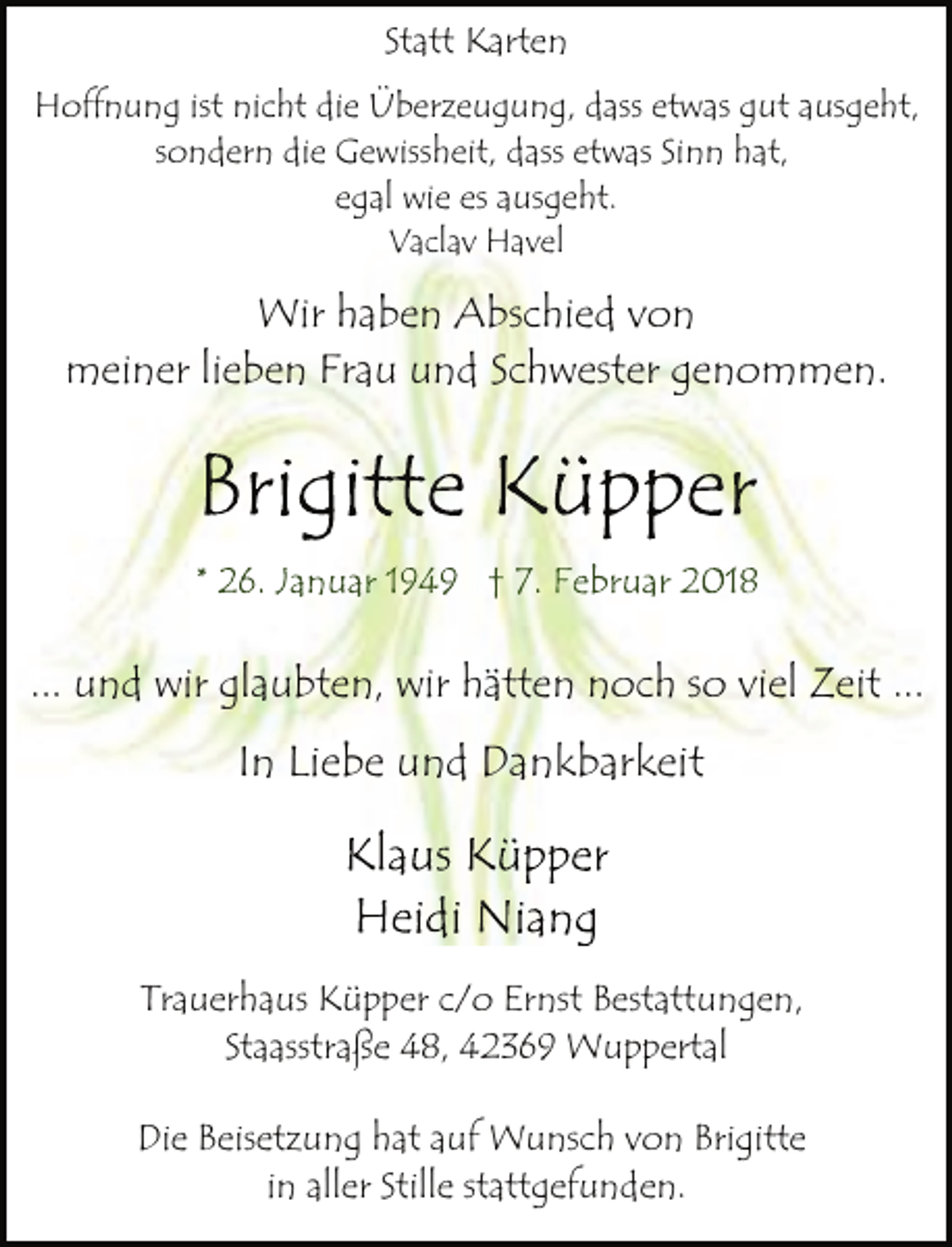 <p>Statt Karten<br />Hoffnung ist nicht die Überzeugung, dass etwas gut ausgeht,<br />sondern die Gewissheit, dass etwas Sinn hat,<br />egal wie es ausgeht.<br />Vaclav Havel</p><p>Wir haben Abschied von<br />meiner lieben Frau und Schwester genommen.</p><p>Brigitte Küpper<br />* 26. Januar 1949 † 7. Februar 2018</p><p>... und wir glaubten, wir hätten noch so viel Zeit ...</p><p>In Liebe und Dankbarkeit</p><p>Klaus Küpper<br />Heidi Niang<br />Trauerhaus Küpper c/o Ernst Bestattungen,<br />Staasstraße 48, 42369 Wuppertal<br />Die Beisetzung hat auf Wunsch von Brigitte<br />in aller Stille stattgefunden.</p>