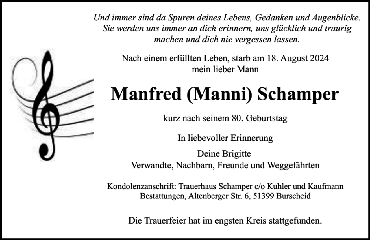 <p>Und immer sind da Spuren deines Lebens, Gedanken und Augenblicke.<br />Sie werden uns immer an dich erinnern, uns glücklich und traurig<br />machen und dich nie vergessen lassen.<br />Nach einem erfüllten Leben, starb am 18. August 2024<br />mein lieber Mann</p><p>Manfred (Manni) Schamper<br />kurz nach seinem 80. Geburtstag<br />In liebevoller Erinnerung<br />Deine Brigitte<br />Verwandte, Nachbarn, Freunde und Weggefährten<br />Kondolenzanschrift: Trauerhaus Schamper c/o Kuhler und Kaufmann<br />Bestattungen, Altenberger Str. 6, 51399 Burscheid</p><p>Die Trauerfeier hat im engsten Kreis stattgefunden.</p>